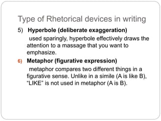 Type of Rhetorical devices in writing 
5) Hyperbole (deliberate exaggeration) 
used sparingly, hyperbole effectively draws the 
attention to a massage that you want to 
emphasize. 
6) Metaphor (figurative expression) 
metaphor compares two different things in a 
figurative sense. Unlike in a simile (A is like B), 
“LIKE” is not used in metaphor (A is B). 
 