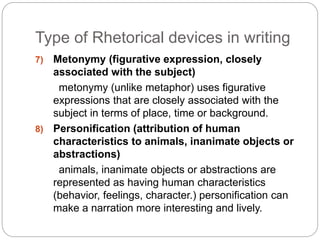 Type of Rhetorical devices in writing 
7) Metonymy (figurative expression, closely 
associated with the subject) 
metonymy (unlike metaphor) uses figurative 
expressions that are closely associated with the 
subject in terms of place, time or background. 
8) Personification (attribution of human 
characteristics to animals, inanimate objects or 
abstractions) 
animals, inanimate objects or abstractions are 
represented as having human characteristics 
(behavior, feelings, character.) personification can 
make a narration more interesting and lively. 
 