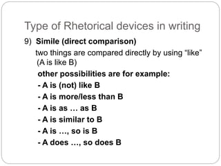 Type of Rhetorical devices in writing 
9) Simile (direct comparison) 
two things are compared directly by using “like” 
(A is like B) 
other possibilities are for example: 
- A is (not) like B 
- A is more/less than B 
- A is as … as B 
- A is similar to B 
- A is …, so is B 
- A does …, so does B 
 