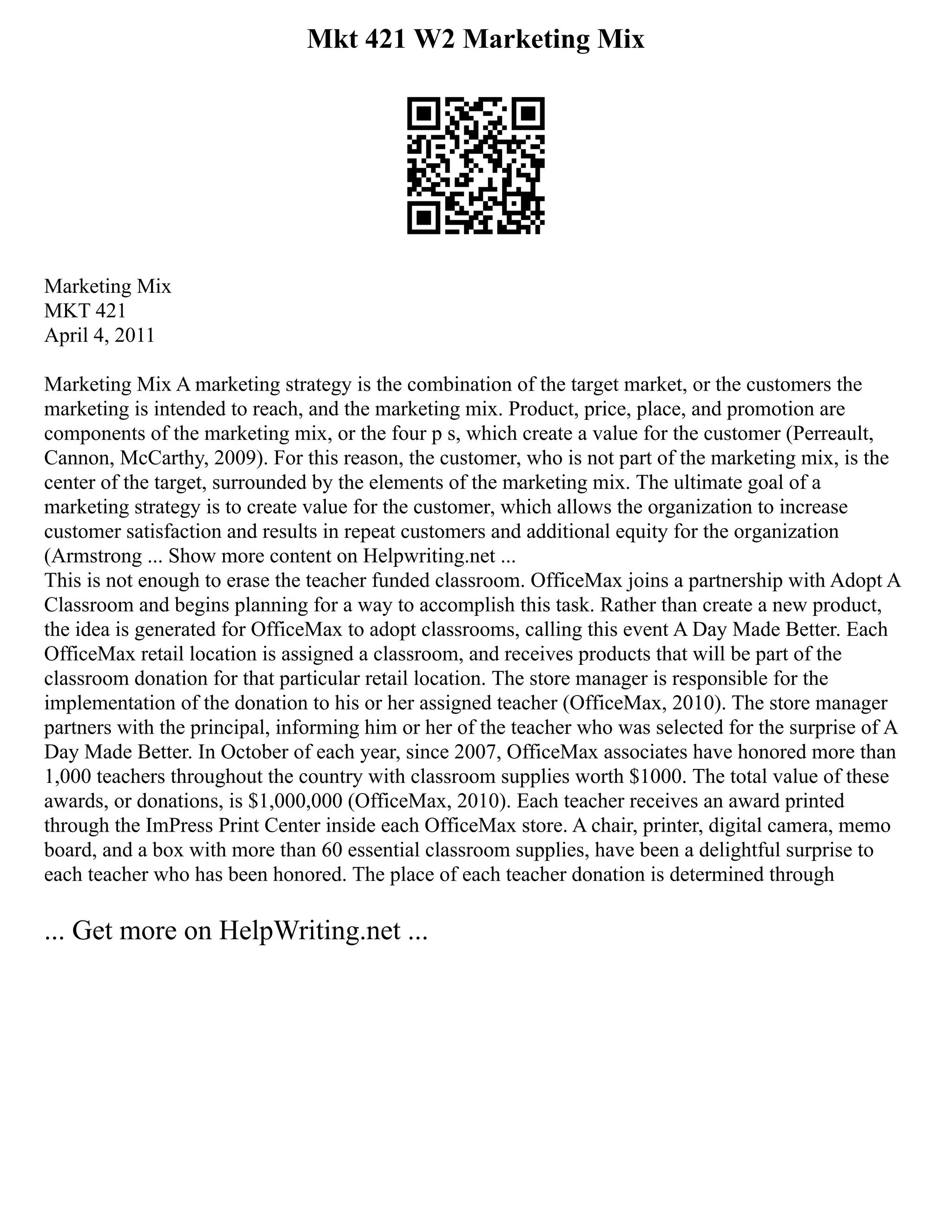 Mkt 421 W2 Marketing Mix
Marketing Mix
MKT 421
April 4, 2011
Marketing Mix A marketing strategy is the combination of the target market, or the customers the
marketing is intended to reach, and the marketing mix. Product, price, place, and promotion are
components of the marketing mix, or the four p s, which create a value for the customer (Perreault,
Cannon, McCarthy, 2009). For this reason, the customer, who is not part of the marketing mix, is the
center of the target, surrounded by the elements of the marketing mix. The ultimate goal of a
marketing strategy is to create value for the customer, which allows the organization to increase
customer satisfaction and results in repeat customers and additional equity for the organization
(Armstrong ... Show more content on Helpwriting.net ...
This is not enough to erase the teacher funded classroom. OfficeMax joins a partnership with Adopt A
Classroom and begins planning for a way to accomplish this task. Rather than create a new product,
the idea is generated for OfficeMax to adopt classrooms, calling this event A Day Made Better. Each
OfficeMax retail location is assigned a classroom, and receives products that will be part of the
classroom donation for that particular retail location. The store manager is responsible for the
implementation of the donation to his or her assigned teacher (OfficeMax, 2010). The store manager
partners with the principal, informing him or her of the teacher who was selected for the surprise of A
Day Made Better. In October of each year, since 2007, OfficeMax associates have honored more than
1,000 teachers throughout the country with classroom supplies worth $1000. The total value of these
awards, or donations, is $1,000,000 (OfficeMax, 2010). Each teacher receives an award printed
through the ImPress Print Center inside each OfficeMax store. A chair, printer, digital camera, memo
board, and a box with more than 60 essential classroom supplies, have been a delightful surprise to
each teacher who has been honored. The place of each teacher donation is determined through
... Get more on HelpWriting.net ...
 