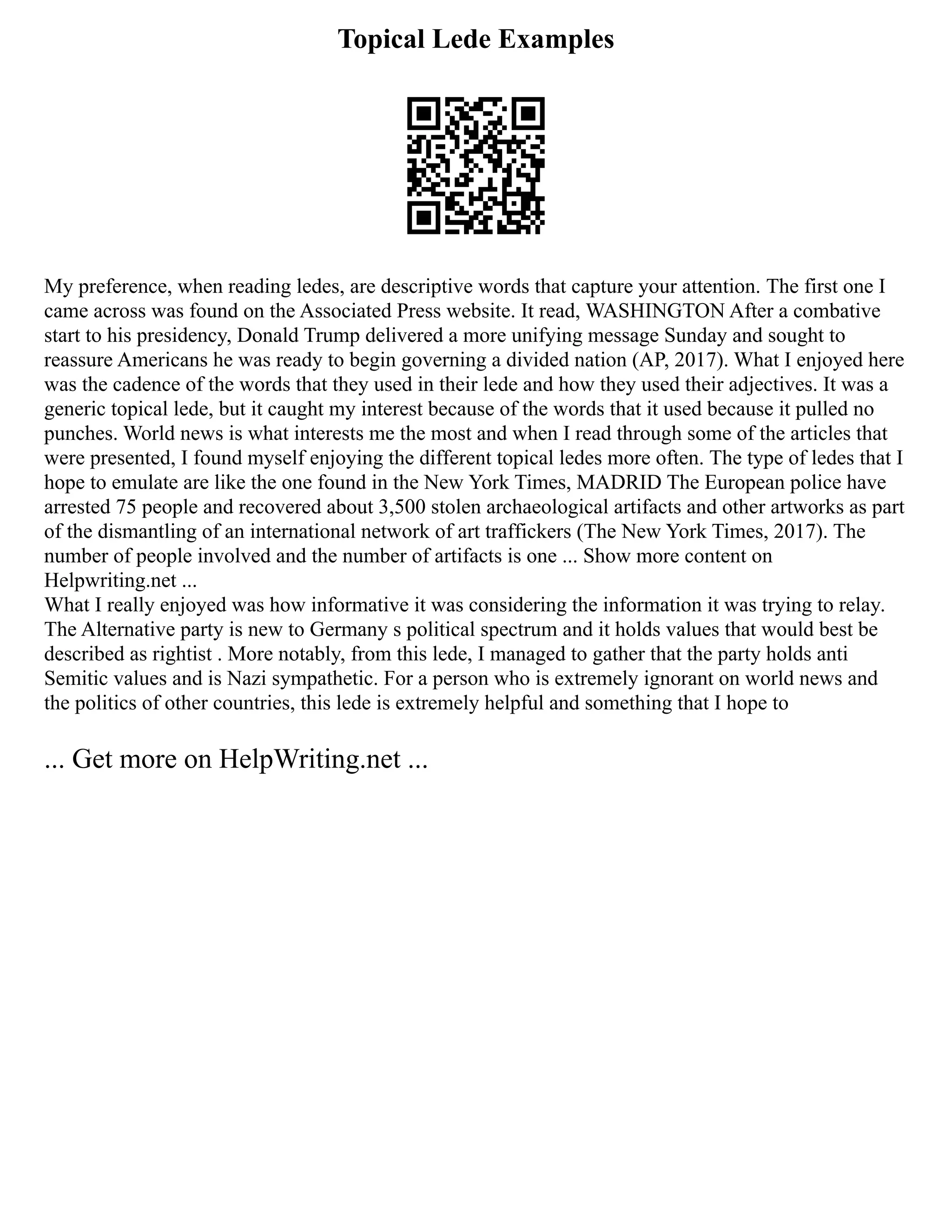 Topical Lede Examples
My preference, when reading ledes, are descriptive words that capture your attention. The first one I
came across was found on the Associated Press website. It read, WASHINGTON After a combative
start to his presidency, Donald Trump delivered a more unifying message Sunday and sought to
reassure Americans he was ready to begin governing a divided nation (AP, 2017). What I enjoyed here
was the cadence of the words that they used in their lede and how they used their adjectives. It was a
generic topical lede, but it caught my interest because of the words that it used because it pulled no
punches. World news is what interests me the most and when I read through some of the articles that
were presented, I found myself enjoying the different topical ledes more often. The type of ledes that I
hope to emulate are like the one found in the New York Times, MADRID The European police have
arrested 75 people and recovered about 3,500 stolen archaeological artifacts and other artworks as part
of the dismantling of an international network of art traffickers (The New York Times, 2017). The
number of people involved and the number of artifacts is one ... Show more content on
Helpwriting.net ...
What I really enjoyed was how informative it was considering the information it was trying to relay.
The Alternative party is new to Germany s political spectrum and it holds values that would best be
described as rightist . More notably, from this lede, I managed to gather that the party holds anti
Semitic values and is Nazi sympathetic. For a person who is extremely ignorant on world news and
the politics of other countries, this lede is extremely helpful and something that I hope to
... Get more on HelpWriting.net ...
 
