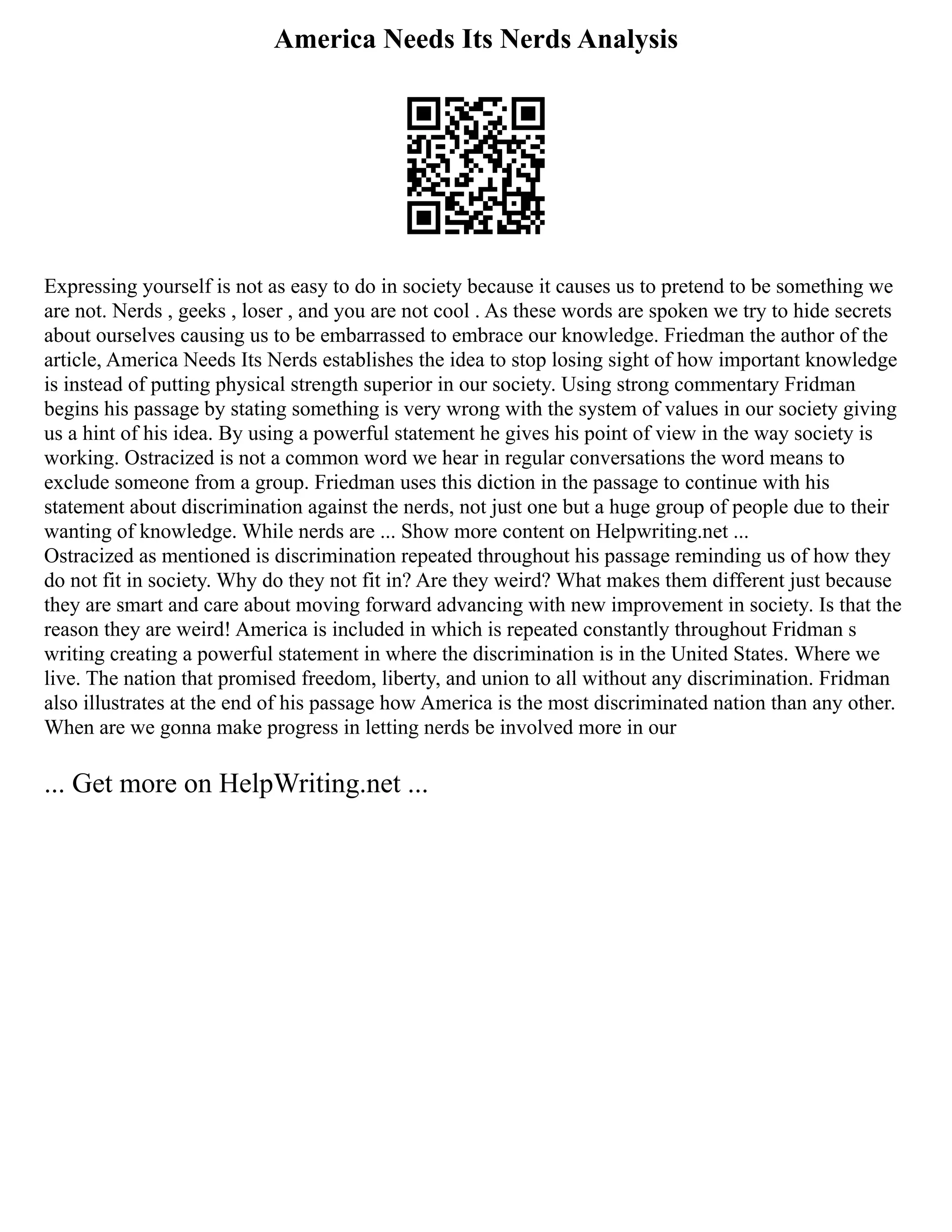America Needs Its Nerds Analysis
Expressing yourself is not as easy to do in society because it causes us to pretend to be something we
are not. Nerds , geeks , loser , and you are not cool . As these words are spoken we try to hide secrets
about ourselves causing us to be embarrassed to embrace our knowledge. Friedman the author of the
article, America Needs Its Nerds establishes the idea to stop losing sight of how important knowledge
is instead of putting physical strength superior in our society. Using strong commentary Fridman
begins his passage by stating something is very wrong with the system of values in our society giving
us a hint of his idea. By using a powerful statement he gives his point of view in the way society is
working. Ostracized is not a common word we hear in regular conversations the word means to
exclude someone from a group. Friedman uses this diction in the passage to continue with his
statement about discrimination against the nerds, not just one but a huge group of people due to their
wanting of knowledge. While nerds are ... Show more content on Helpwriting.net ...
Ostracized as mentioned is discrimination repeated throughout his passage reminding us of how they
do not fit in society. Why do they not fit in? Are they weird? What makes them different just because
they are smart and care about moving forward advancing with new improvement in society. Is that the
reason they are weird! America is included in which is repeated constantly throughout Fridman s
writing creating a powerful statement in where the discrimination is in the United States. Where we
live. The nation that promised freedom, liberty, and union to all without any discrimination. Fridman
also illustrates at the end of his passage how America is the most discriminated nation than any other.
When are we gonna make progress in letting nerds be involved more in our
... Get more on HelpWriting.net ...
 