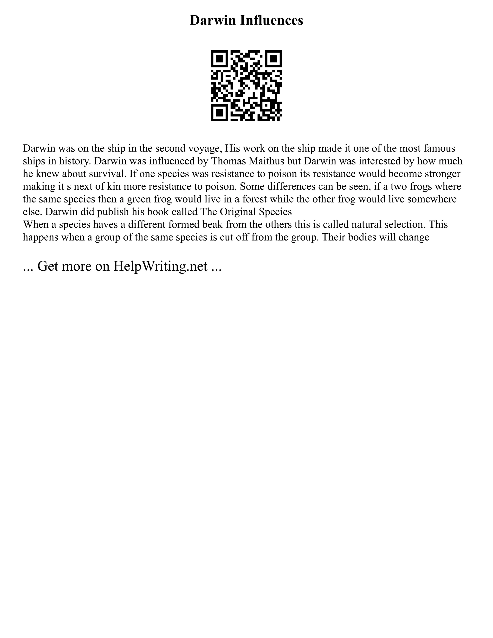 Darwin Influences
Darwin was on the ship in the second voyage, His work on the ship made it one of the most famous
ships in history. Darwin was influenced by Thomas Maithus but Darwin was interested by how much
he knew about survival. If one species was resistance to poison its resistance would become stronger
making it s next of kin more resistance to poison. Some differences can be seen, if a two frogs where
the same species then a green frog would live in a forest while the other frog would live somewhere
else. Darwin did publish his book called The Original Species
When a species haves a different formed beak from the others this is called natural selection. This
happens when a group of the same species is cut off from the group. Their bodies will change
... Get more on HelpWriting.net ...
 