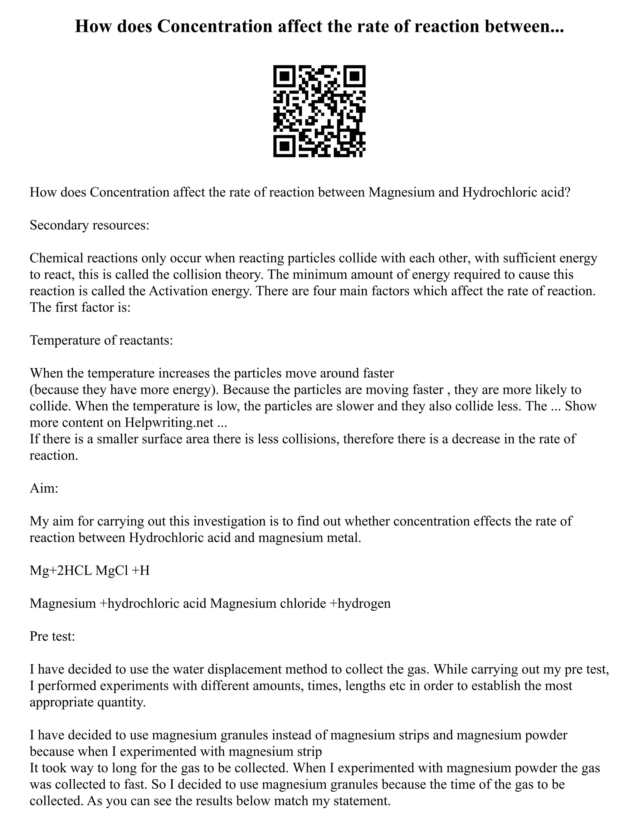 How does Concentration affect the rate of reaction between...
How does Concentration affect the rate of reaction between Magnesium and Hydrochloric acid?
Secondary resources:
Chemical reactions only occur when reacting particles collide with each other, with sufficient energy
to react, this is called the collision theory. The minimum amount of energy required to cause this
reaction is called the Activation energy. There are four main factors which affect the rate of reaction.
The first factor is:
Temperature of reactants:
When the temperature increases the particles move around faster
(because they have more energy). Because the particles are moving faster , they are more likely to
collide. When the temperature is low, the particles are slower and they also collide less. The ... Show
more content on Helpwriting.net ...
If there is a smaller surface area there is less collisions, therefore there is a decrease in the rate of
reaction.
Aim:
My aim for carrying out this investigation is to find out whether concentration effects the rate of
reaction between Hydrochloric acid and magnesium metal.
Mg+2HCL MgCl +H
Magnesium +hydrochloric acid Magnesium chloride +hydrogen
Pre test:
I have decided to use the water displacement method to collect the gas. While carrying out my pre test,
I performed experiments with different amounts, times, lengths etc in order to establish the most
appropriate quantity.
I have decided to use magnesium granules instead of magnesium strips and magnesium powder
because when I experimented with magnesium strip
It took way to long for the gas to be collected. When I experimented with magnesium powder the gas
was collected to fast. So I decided to use magnesium granules because the time of the gas to be
collected. As you can see the results below match my statement.
 