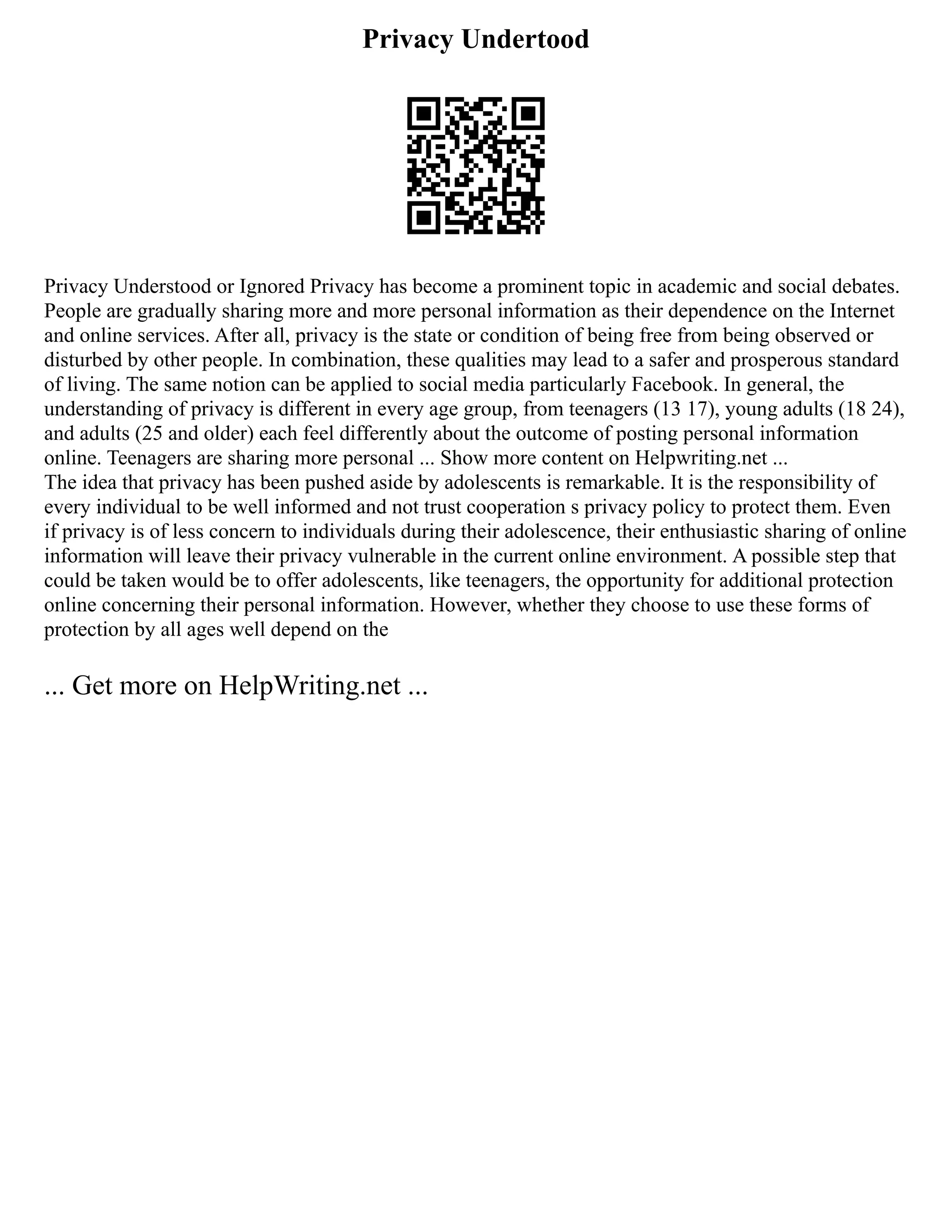 Privacy Undertood
Privacy Understood or Ignored Privacy has become a prominent topic in academic and social debates.
People are gradually sharing more and more personal information as their dependence on the Internet
and online services. After all, privacy is the state or condition of being free from being observed or
disturbed by other people. In combination, these qualities may lead to a safer and prosperous standard
of living. The same notion can be applied to social media particularly Facebook. In general, the
understanding of privacy is different in every age group, from teenagers (13 17), young adults (18 24),
and adults (25 and older) each feel differently about the outcome of posting personal information
online. Teenagers are sharing more personal ... Show more content on Helpwriting.net ...
The idea that privacy has been pushed aside by adolescents is remarkable. It is the responsibility of
every individual to be well informed and not trust cooperation s privacy policy to protect them. Even
if privacy is of less concern to individuals during their adolescence, their enthusiastic sharing of online
information will leave their privacy vulnerable in the current online environment. A possible step that
could be taken would be to offer adolescents, like teenagers, the opportunity for additional protection
online concerning their personal information. However, whether they choose to use these forms of
protection by all ages well depend on the
... Get more on HelpWriting.net ...
 
