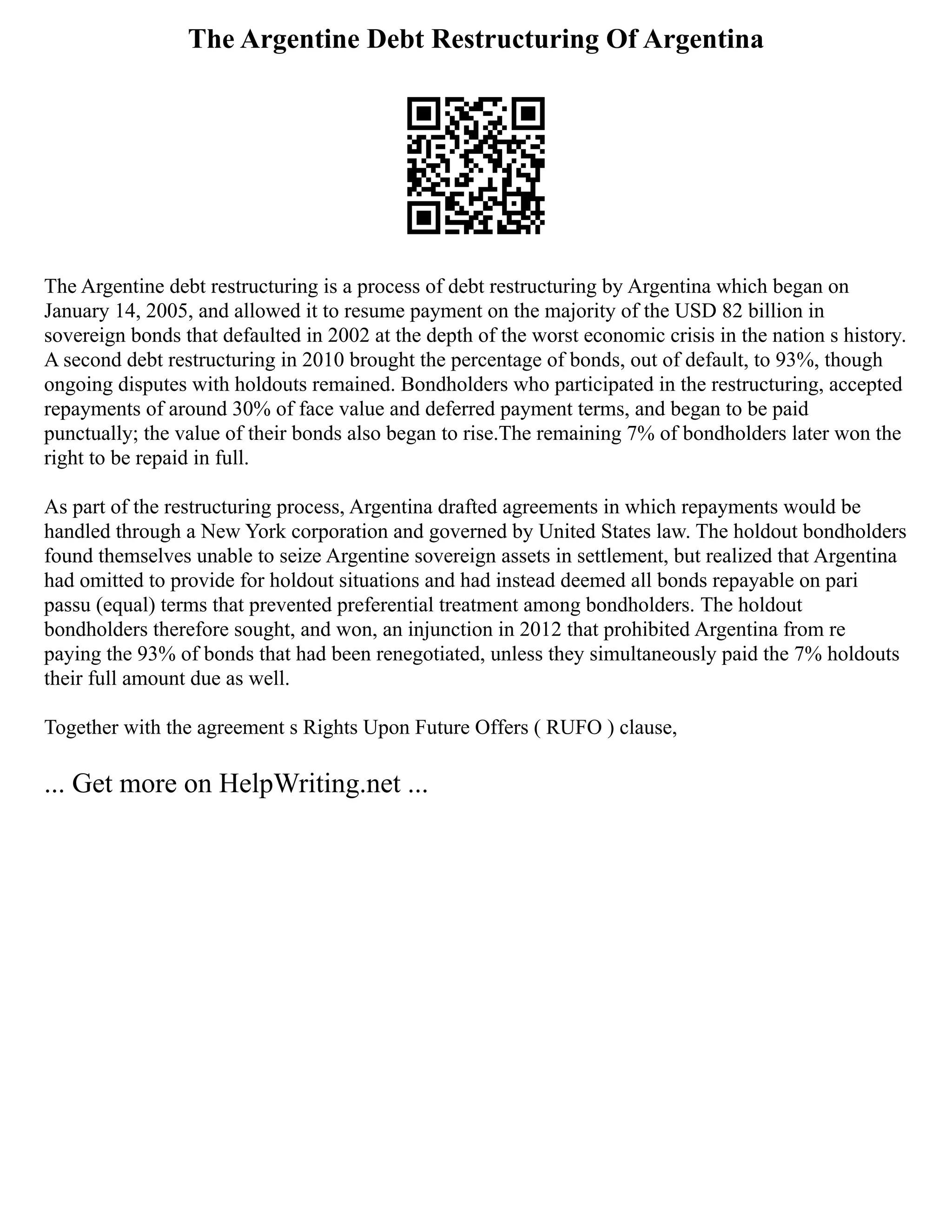 The Argentine Debt Restructuring Of Argentina
The Argentine debt restructuring is a process of debt restructuring by Argentina which began on
January 14, 2005, and allowed it to resume payment on the majority of the USD 82 billion in
sovereign bonds that defaulted in 2002 at the depth of the worst economic crisis in the nation s history.
A second debt restructuring in 2010 brought the percentage of bonds, out of default, to 93%, though
ongoing disputes with holdouts remained. Bondholders who participated in the restructuring, accepted
repayments of around 30% of face value and deferred payment terms, and began to be paid
punctually; the value of their bonds also began to rise.The remaining 7% of bondholders later won the
right to be repaid in full.
As part of the restructuring process, Argentina drafted agreements in which repayments would be
handled through a New York corporation and governed by United States law. The holdout bondholders
found themselves unable to seize Argentine sovereign assets in settlement, but realized that Argentina
had omitted to provide for holdout situations and had instead deemed all bonds repayable on pari
passu (equal) terms that prevented preferential treatment among bondholders. The holdout
bondholders therefore sought, and won, an injunction in 2012 that prohibited Argentina from re
paying the 93% of bonds that had been renegotiated, unless they simultaneously paid the 7% holdouts
their full amount due as well.
Together with the agreement s Rights Upon Future Offers ( RUFO ) clause,
... Get more on HelpWriting.net ...
 