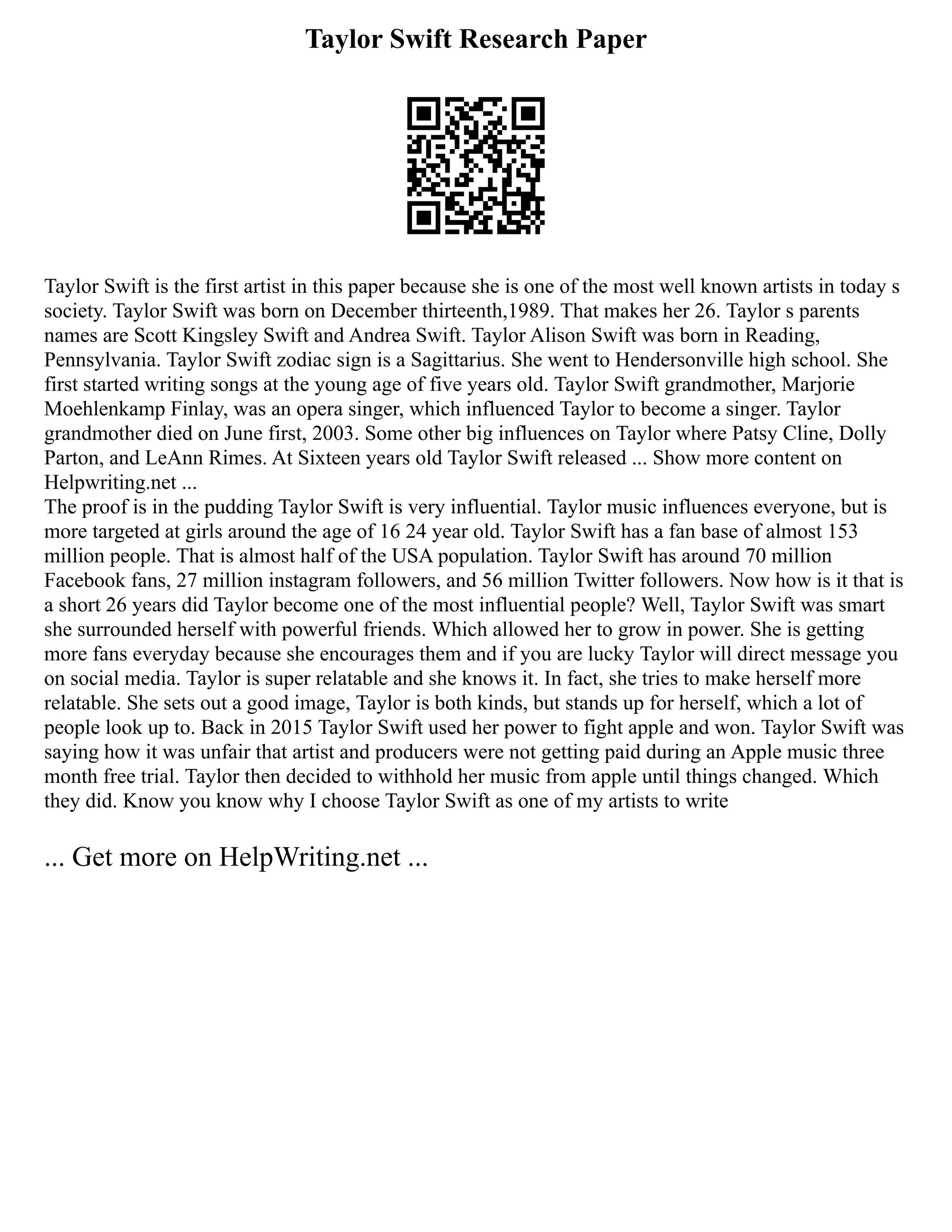 Taylor Swift Research Paper
Taylor Swift is the first artist in this paper because she is one of the most well known artists in today s
society. Taylor Swift was born on December thirteenth,1989. That makes her 26. Taylor s parents
names are Scott Kingsley Swift and Andrea Swift. Taylor Alison Swift was born in Reading,
Pennsylvania. Taylor Swift zodiac sign is a Sagittarius. She went to Hendersonville high school. She
first started writing songs at the young age of five years old. Taylor Swift grandmother, Marjorie
Moehlenkamp Finlay, was an opera singer, which influenced Taylor to become a singer. Taylor
grandmother died on June first, 2003. Some other big influences on Taylor where Patsy Cline, Dolly
Parton, and LeAnn Rimes. At Sixteen years old Taylor Swift released ... Show more content on
Helpwriting.net ...
The proof is in the pudding Taylor Swift is very influential. Taylor music influences everyone, but is
more targeted at girls around the age of 16 24 year old. Taylor Swift has a fan base of almost 153
million people. That is almost half of the USA population. Taylor Swift has around 70 million
Facebook fans, 27 million instagram followers, and 56 million Twitter followers. Now how is it that is
a short 26 years did Taylor become one of the most influential people? Well, Taylor Swift was smart
she surrounded herself with powerful friends. Which allowed her to grow in power. She is getting
more fans everyday because she encourages them and if you are lucky Taylor will direct message you
on social media. Taylor is super relatable and she knows it. In fact, she tries to make herself more
relatable. She sets out a good image, Taylor is both kinds, but stands up for herself, which a lot of
people look up to. Back in 2015 Taylor Swift used her power to fight apple and won. Taylor Swift was
saying how it was unfair that artist and producers were not getting paid during an Apple music three
month free trial. Taylor then decided to withhold her music from apple until things changed. Which
they did. Know you know why I choose Taylor Swift as one of my artists to write
... Get more on HelpWriting.net ...
 