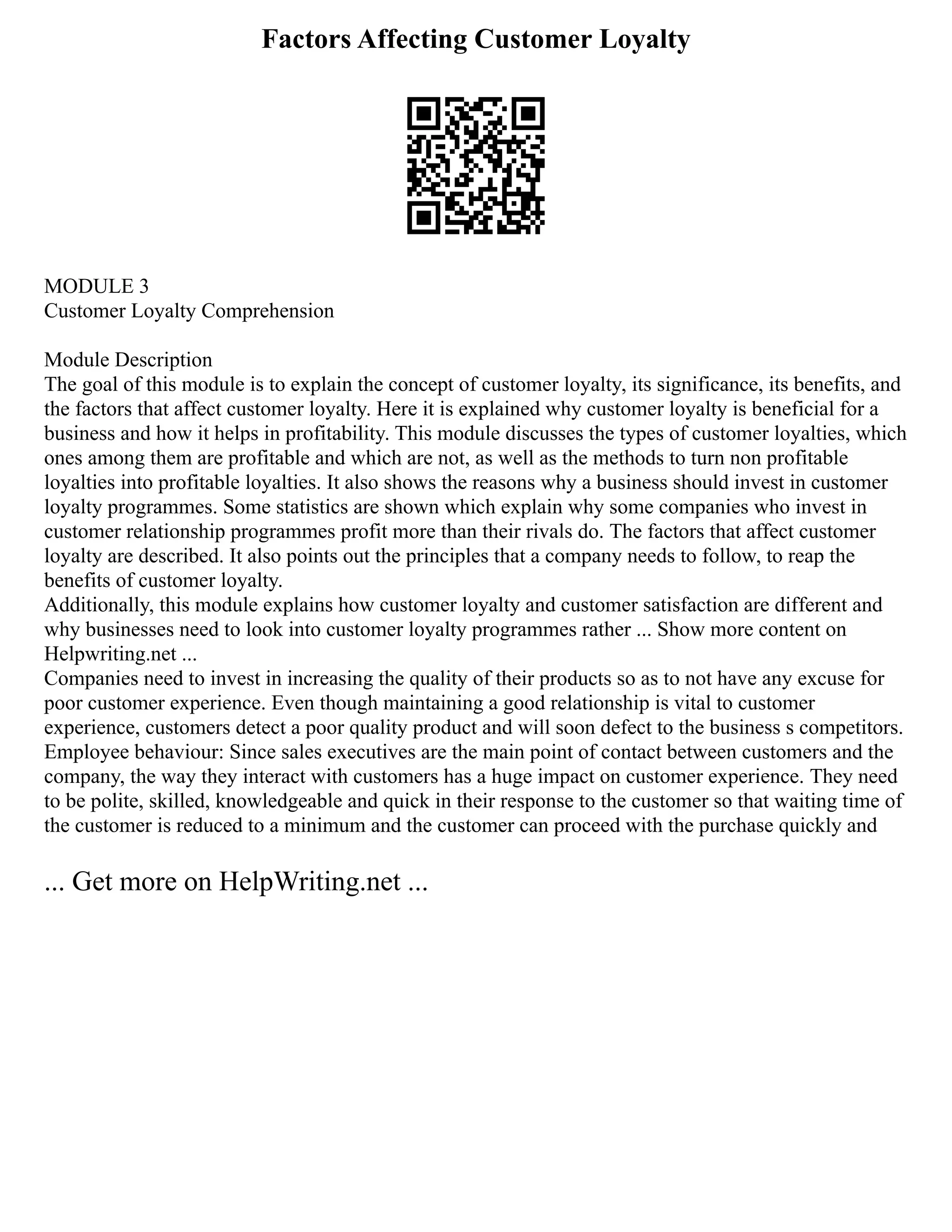 Factors Affecting Customer Loyalty
MODULE 3
Customer Loyalty Comprehension
Module Description
The goal of this module is to explain the concept of customer loyalty, its significance, its benefits, and
the factors that affect customer loyalty. Here it is explained why customer loyalty is beneficial for a
business and how it helps in profitability. This module discusses the types of customer loyalties, which
ones among them are profitable and which are not, as well as the methods to turn non profitable
loyalties into profitable loyalties. It also shows the reasons why a business should invest in customer
loyalty programmes. Some statistics are shown which explain why some companies who invest in
customer relationship programmes profit more than their rivals do. The factors that affect customer
loyalty are described. It also points out the principles that a company needs to follow, to reap the
benefits of customer loyalty.
Additionally, this module explains how customer loyalty and customer satisfaction are different and
why businesses need to look into customer loyalty programmes rather ... Show more content on
Helpwriting.net ...
Companies need to invest in increasing the quality of their products so as to not have any excuse for
poor customer experience. Even though maintaining a good relationship is vital to customer
experience, customers detect a poor quality product and will soon defect to the business s competitors.
Employee behaviour: Since sales executives are the main point of contact between customers and the
company, the way they interact with customers has a huge impact on customer experience. They need
to be polite, skilled, knowledgeable and quick in their response to the customer so that waiting time of
the customer is reduced to a minimum and the customer can proceed with the purchase quickly and
... Get more on HelpWriting.net ...
 