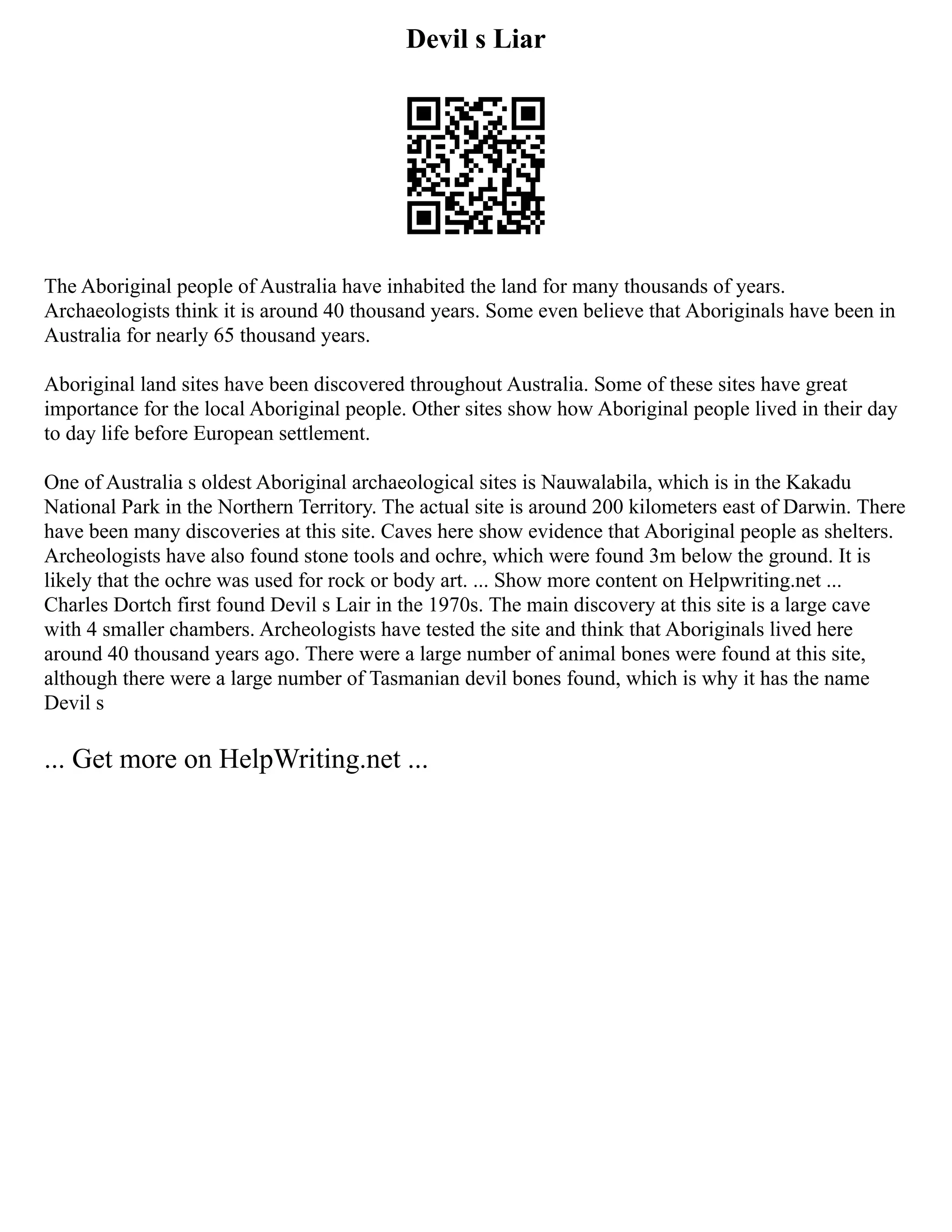 Devil s Liar
The Aboriginal people of Australia have inhabited the land for many thousands of years.
Archaeologists think it is around 40 thousand years. Some even believe that Aboriginals have been in
Australia for nearly 65 thousand years.
Aboriginal land sites have been discovered throughout Australia. Some of these sites have great
importance for the local Aboriginal people. Other sites show how Aboriginal people lived in their day
to day life before European settlement.
One of Australia s oldest Aboriginal archaeological sites is Nauwalabila, which is in the Kakadu
National Park in the Northern Territory. The actual site is around 200 kilometers east of Darwin. There
have been many discoveries at this site. Caves here show evidence that Aboriginal people as shelters.
Archeologists have also found stone tools and ochre, which were found 3m below the ground. It is
likely that the ochre was used for rock or body art. ... Show more content on Helpwriting.net ...
Charles Dortch first found Devil s Lair in the 1970s. The main discovery at this site is a large cave
with 4 smaller chambers. Archeologists have tested the site and think that Aboriginals lived here
around 40 thousand years ago. There were a large number of animal bones were found at this site,
although there were a large number of Tasmanian devil bones found, which is why it has the name
Devil s
... Get more on HelpWriting.net ...
 