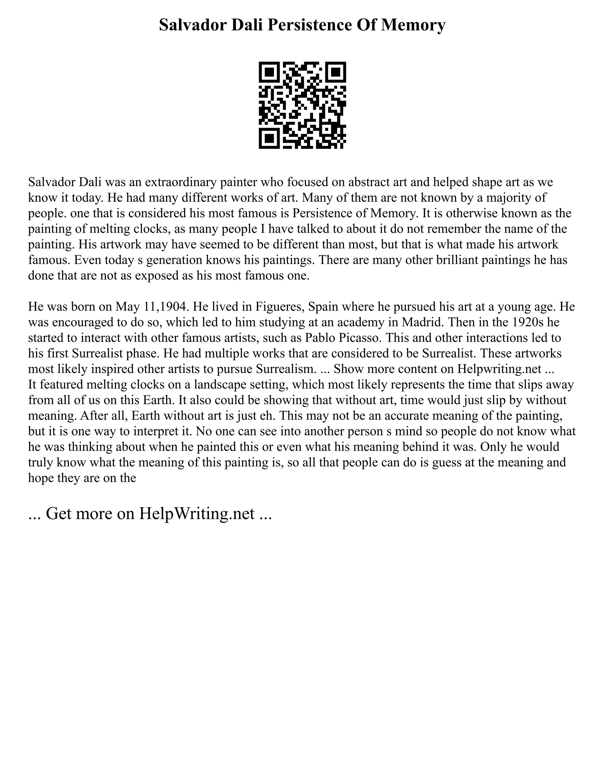 Salvador Dali Persistence Of Memory
Salvador Dali was an extraordinary painter who focused on abstract art and helped shape art as we
know it today. He had many different works of art. Many of them are not known by a majority of
people. one that is considered his most famous is Persistence of Memory. It is otherwise known as the
painting of melting clocks, as many people I have talked to about it do not remember the name of the
painting. His artwork may have seemed to be different than most, but that is what made his artwork
famous. Even today s generation knows his paintings. There are many other brilliant paintings he has
done that are not as exposed as his most famous one.
He was born on May 11,1904. He lived in Figueres, Spain where he pursued his art at a young age. He
was encouraged to do so, which led to him studying at an academy in Madrid. Then in the 1920s he
started to interact with other famous artists, such as Pablo Picasso. This and other interactions led to
his first Surrealist phase. He had multiple works that are considered to be Surrealist. These artworks
most likely inspired other artists to pursue Surrealism. ... Show more content on Helpwriting.net ...
It featured melting clocks on a landscape setting, which most likely represents the time that slips away
from all of us on this Earth. It also could be showing that without art, time would just slip by without
meaning. After all, Earth without art is just eh. This may not be an accurate meaning of the painting,
but it is one way to interpret it. No one can see into another person s mind so people do not know what
he was thinking about when he painted this or even what his meaning behind it was. Only he would
truly know what the meaning of this painting is, so all that people can do is guess at the meaning and
hope they are on the
... Get more on HelpWriting.net ...
 