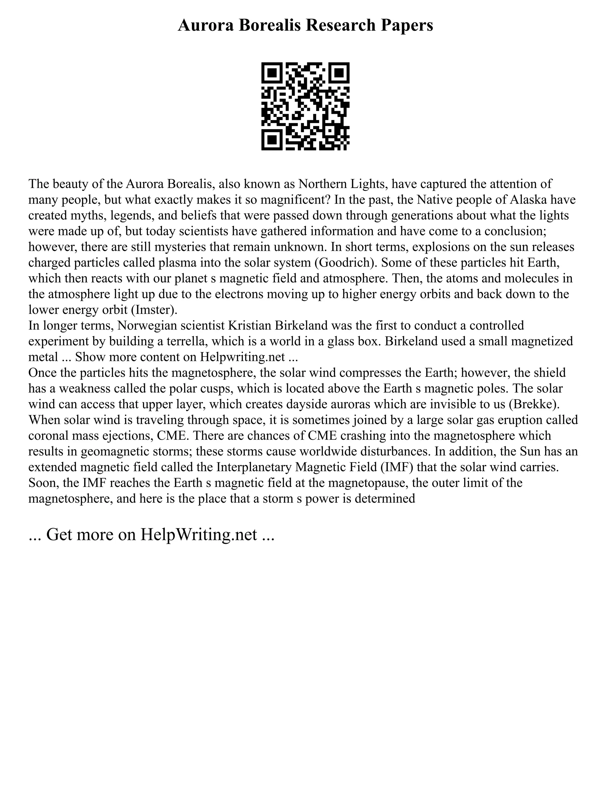 Aurora Borealis Research Papers
The beauty of the Aurora Borealis, also known as Northern Lights, have captured the attention of
many people, but what exactly makes it so magnificent? In the past, the Native people of Alaska have
created myths, legends, and beliefs that were passed down through generations about what the lights
were made up of, but today scientists have gathered information and have come to a conclusion;
however, there are still mysteries that remain unknown. In short terms, explosions on the sun releases
charged particles called plasma into the solar system (Goodrich). Some of these particles hit Earth,
which then reacts with our planet s magnetic field and atmosphere. Then, the atoms and molecules in
the atmosphere light up due to the electrons moving up to higher energy orbits and back down to the
lower energy orbit (Imster).
In longer terms, Norwegian scientist Kristian Birkeland was the first to conduct a controlled
experiment by building a terrella, which is a world in a glass box. Birkeland used a small magnetized
metal ... Show more content on Helpwriting.net ...
Once the particles hits the magnetosphere, the solar wind compresses the Earth; however, the shield
has a weakness called the polar cusps, which is located above the Earth s magnetic poles. The solar
wind can access that upper layer, which creates dayside auroras which are invisible to us (Brekke).
When solar wind is traveling through space, it is sometimes joined by a large solar gas eruption called
coronal mass ejections, CME. There are chances of CME crashing into the magnetosphere which
results in geomagnetic storms; these storms cause worldwide disturbances. In addition, the Sun has an
extended magnetic field called the Interplanetary Magnetic Field (IMF) that the solar wind carries.
Soon, the IMF reaches the Earth s magnetic field at the magnetopause, the outer limit of the
magnetosphere, and here is the place that a storm s power is determined
... Get more on HelpWriting.net ...
 