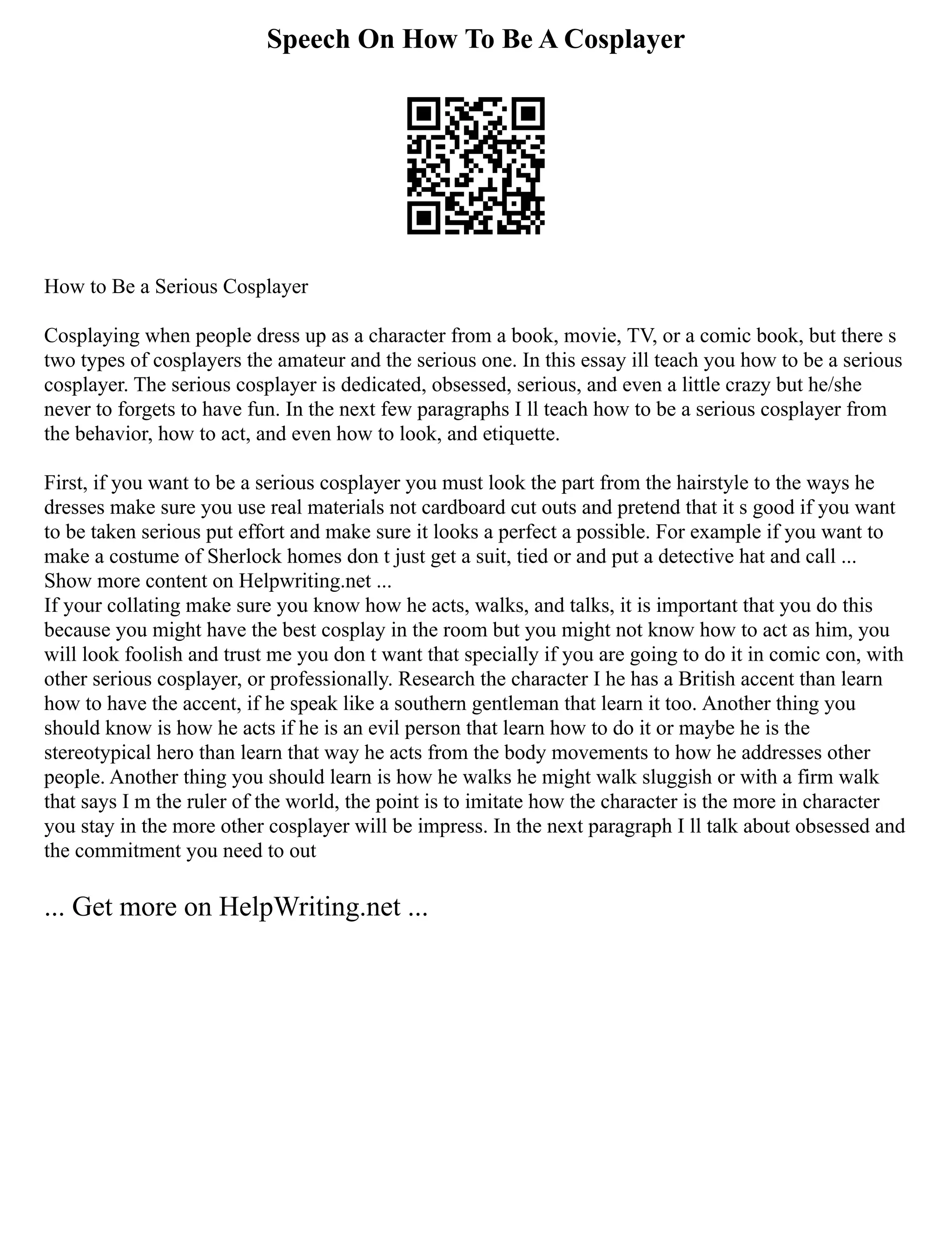 Speech On How To Be A Cosplayer
How to Be a Serious Cosplayer
Cosplaying when people dress up as a character from a book, movie, TV, or a comic book, but there s
two types of cosplayers the amateur and the serious one. In this essay ill teach you how to be a serious
cosplayer. The serious cosplayer is dedicated, obsessed, serious, and even a little crazy but he/she
never to forgets to have fun. In the next few paragraphs I ll teach how to be a serious cosplayer from
the behavior, how to act, and even how to look, and etiquette.
First, if you want to be a serious cosplayer you must look the part from the hairstyle to the ways he
dresses make sure you use real materials not cardboard cut outs and pretend that it s good if you want
to be taken serious put effort and make sure it looks a perfect a possible. For example if you want to
make a costume of Sherlock homes don t just get a suit, tied or and put a detective hat and call ...
Show more content on Helpwriting.net ...
If your collating make sure you know how he acts, walks, and talks, it is important that you do this
because you might have the best cosplay in the room but you might not know how to act as him, you
will look foolish and trust me you don t want that specially if you are going to do it in comic con, with
other serious cosplayer, or professionally. Research the character I he has a British accent than learn
how to have the accent, if he speak like a southern gentleman that learn it too. Another thing you
should know is how he acts if he is an evil person that learn how to do it or maybe he is the
stereotypical hero than learn that way he acts from the body movements to how he addresses other
people. Another thing you should learn is how he walks he might walk sluggish or with a firm walk
that says I m the ruler of the world, the point is to imitate how the character is the more in character
you stay in the more other cosplayer will be impress. In the next paragraph I ll talk about obsessed and
the commitment you need to out
... Get more on HelpWriting.net ...
 