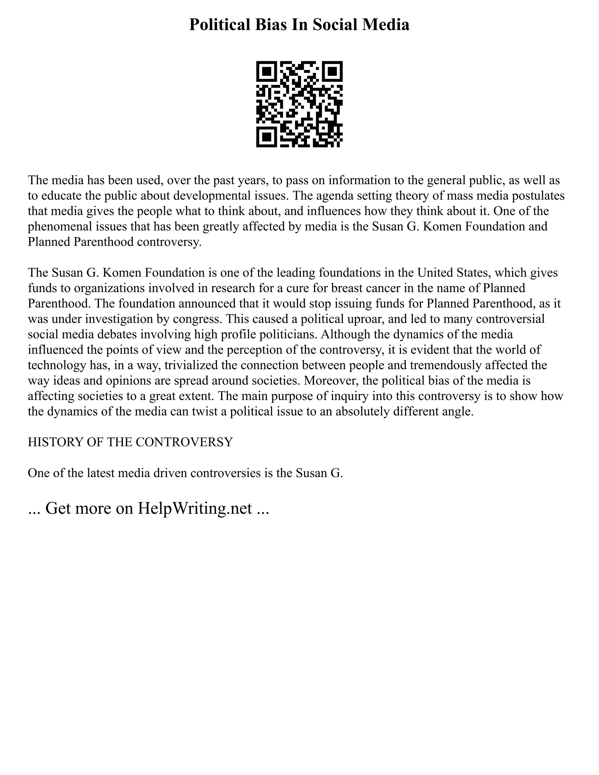 Political Bias In Social Media
The media has been used, over the past years, to pass on information to the general public, as well as
to educate the public about developmental issues. The agenda setting theory of mass media postulates
that media gives the people what to think about, and influences how they think about it. One of the
phenomenal issues that has been greatly affected by media is the Susan G. Komen Foundation and
Planned Parenthood controversy.
The Susan G. Komen Foundation is one of the leading foundations in the United States, which gives
funds to organizations involved in research for a cure for breast cancer in the name of Planned
Parenthood. The foundation announced that it would stop issuing funds for Planned Parenthood, as it
was under investigation by congress. This caused a political uproar, and led to many controversial
social media debates involving high profile politicians. Although the dynamics of the media
influenced the points of view and the perception of the controversy, it is evident that the world of
technology has, in a way, trivialized the connection between people and tremendously affected the
way ideas and opinions are spread around societies. Moreover, the political bias of the media is
affecting societies to a great extent. The main purpose of inquiry into this controversy is to show how
the dynamics of the media can twist a political issue to an absolutely different angle.
HISTORY OF THE CONTROVERSY
One of the latest media driven controversies is the Susan G.
... Get more on HelpWriting.net ...
 