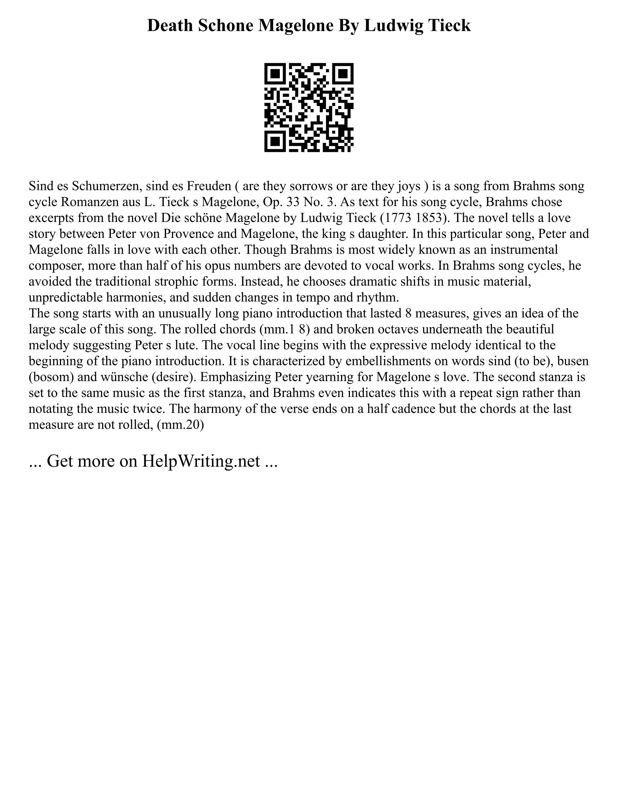 Death Schone Magelone By Ludwig Tieck
Sind es Schumerzen, sind es Freuden ( are they sorrows or are they joys ) is a song from Brahms song
cycle Romanzen aus L. Tieck s Magelone, Op. 33 No. 3. As text for his song cycle, Brahms chose
excerpts from the novel Die schöne Magelone by Ludwig Tieck (1773 1853). The novel tells a love
story between Peter von Provence and Magelone, the king s daughter. In this particular song, Peter and
Magelone falls in love with each other. Though Brahms is most widely known as an instrumental
composer, more than half of his opus numbers are devoted to vocal works. In Brahms song cycles, he
avoided the traditional strophic forms. Instead, he chooses dramatic shifts in music material,
unpredictable harmonies, and sudden changes in tempo and rhythm.
The song starts with an unusually long piano introduction that lasted 8 measures, gives an idea of the
large scale of this song. The rolled chords (mm.1 8) and broken octaves underneath the beautiful
melody suggesting Peter s lute. The vocal line begins with the expressive melody identical to the
beginning of the piano introduction. It is characterized by embellishments on words sind (to be), busen
(bosom) and wünsche (desire). Emphasizing Peter yearning for Magelone s love. The second stanza is
set to the same music as the first stanza, and Brahms even indicates this with a repeat sign rather than
notating the music twice. The harmony of the verse ends on a half cadence but the chords at the last
measure are not rolled, (mm.20)
... Get more on HelpWriting.net ...
 