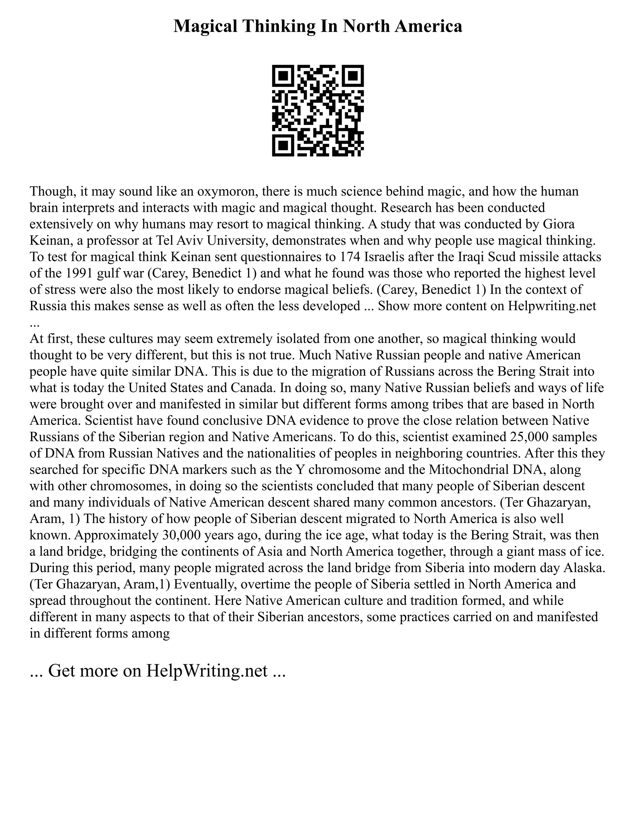 Magical Thinking In North America
Though, it may sound like an oxymoron, there is much science behind magic, and how the human
brain interprets and interacts with magic and magical thought. Research has been conducted
extensively on why humans may resort to magical thinking. A study that was conducted by Giora
Keinan, a professor at Tel Aviv University, demonstrates when and why people use magical thinking.
To test for magical think Keinan sent questionnaires to 174 Israelis after the Iraqi Scud missile attacks
of the 1991 gulf war (Carey, Benedict 1) and what he found was those who reported the highest level
of stress were also the most likely to endorse magical beliefs. (Carey, Benedict 1) In the context of
Russia this makes sense as well as often the less developed ... Show more content on Helpwriting.net
...
At first, these cultures may seem extremely isolated from one another, so magical thinking would
thought to be very different, but this is not true. Much Native Russian people and native American
people have quite similar DNA. This is due to the migration of Russians across the Bering Strait into
what is today the United States and Canada. In doing so, many Native Russian beliefs and ways of life
were brought over and manifested in similar but different forms among tribes that are based in North
America. Scientist have found conclusive DNA evidence to prove the close relation between Native
Russians of the Siberian region and Native Americans. To do this, scientist examined 25,000 samples
of DNA from Russian Natives and the nationalities of peoples in neighboring countries. After this they
searched for specific DNA markers such as the Y chromosome and the Mitochondrial DNA, along
with other chromosomes, in doing so the scientists concluded that many people of Siberian descent
and many individuals of Native American descent shared many common ancestors. (Ter Ghazaryan,
Aram, 1) The history of how people of Siberian descent migrated to North America is also well
known. Approximately 30,000 years ago, during the ice age, what today is the Bering Strait, was then
a land bridge, bridging the continents of Asia and North America together, through a giant mass of ice.
During this period, many people migrated across the land bridge from Siberia into modern day Alaska.
(Ter Ghazaryan, Aram,1) Eventually, overtime the people of Siberia settled in North America and
spread throughout the continent. Here Native American culture and tradition formed, and while
different in many aspects to that of their Siberian ancestors, some practices carried on and manifested
in different forms among
... Get more on HelpWriting.net ...
 