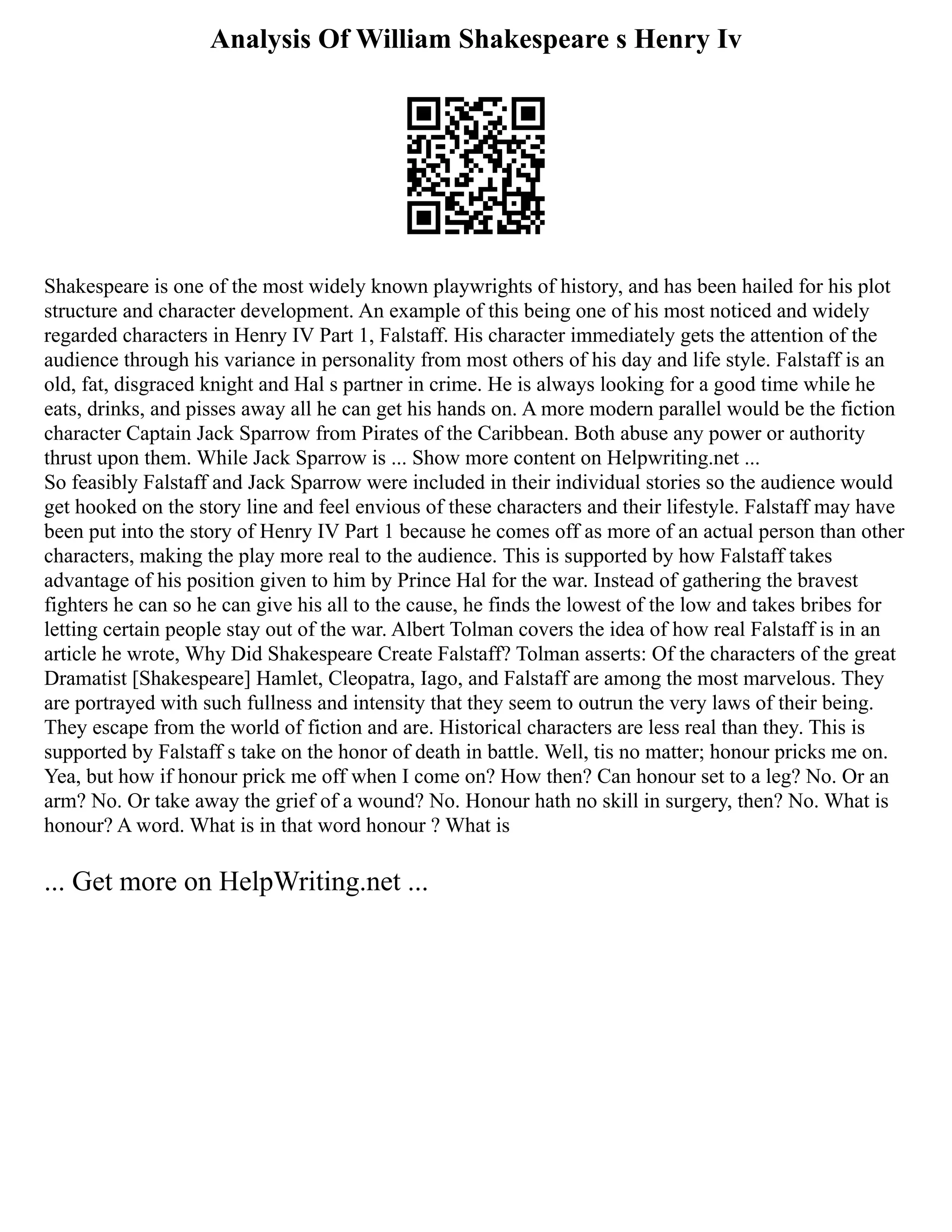 Analysis Of William Shakespeare s Henry Iv
Shakespeare is one of the most widely known playwrights of history, and has been hailed for his plot
structure and character development. An example of this being one of his most noticed and widely
regarded characters in Henry IV Part 1, Falstaff. His character immediately gets the attention of the
audience through his variance in personality from most others of his day and life style. Falstaff is an
old, fat, disgraced knight and Hal s partner in crime. He is always looking for a good time while he
eats, drinks, and pisses away all he can get his hands on. A more modern parallel would be the fiction
character Captain Jack Sparrow from Pirates of the Caribbean. Both abuse any power or authority
thrust upon them. While Jack Sparrow is ... Show more content on Helpwriting.net ...
So feasibly Falstaff and Jack Sparrow were included in their individual stories so the audience would
get hooked on the story line and feel envious of these characters and their lifestyle. Falstaff may have
been put into the story of Henry IV Part 1 because he comes off as more of an actual person than other
characters, making the play more real to the audience. This is supported by how Falstaff takes
advantage of his position given to him by Prince Hal for the war. Instead of gathering the bravest
fighters he can so he can give his all to the cause, he finds the lowest of the low and takes bribes for
letting certain people stay out of the war. Albert Tolman covers the idea of how real Falstaff is in an
article he wrote, Why Did Shakespeare Create Falstaff? Tolman asserts: Of the characters of the great
Dramatist [Shakespeare] Hamlet, Cleopatra, Iago, and Falstaff are among the most marvelous. They
are portrayed with such fullness and intensity that they seem to outrun the very laws of their being.
They escape from the world of fiction and are. Historical characters are less real than they. This is
supported by Falstaff s take on the honor of death in battle. Well, tis no matter; honour pricks me on.
Yea, but how if honour prick me off when I come on? How then? Can honour set to a leg? No. Or an
arm? No. Or take away the grief of a wound? No. Honour hath no skill in surgery, then? No. What is
honour? A word. What is in that word honour ? What is
... Get more on HelpWriting.net ...
 