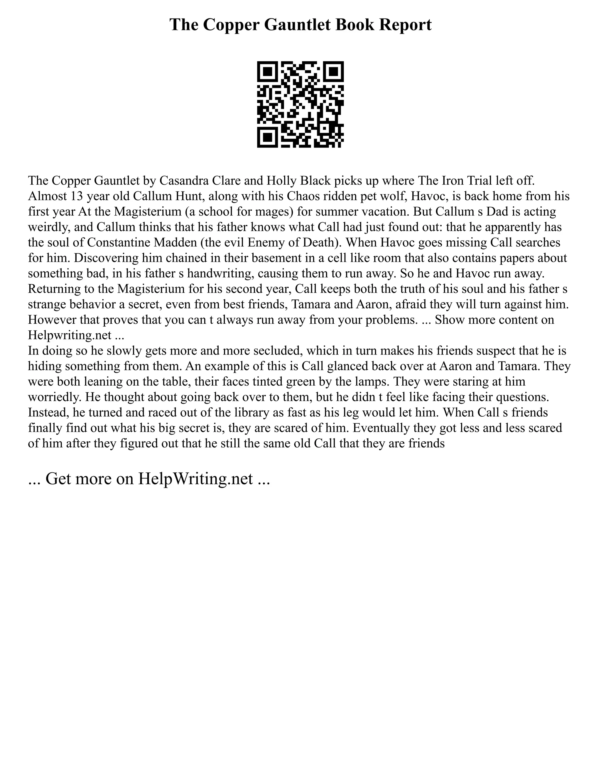 The Copper Gauntlet Book Report
The Copper Gauntlet by Casandra Clare and Holly Black picks up where The Iron Trial left off.
Almost 13 year old Callum Hunt, along with his Chaos ridden pet wolf, Havoc, is back home from his
first year At the Magisterium (a school for mages) for summer vacation. But Callum s Dad is acting
weirdly, and Callum thinks that his father knows what Call had just found out: that he apparently has
the soul of Constantine Madden (the evil Enemy of Death). When Havoc goes missing Call searches
for him. Discovering him chained in their basement in a cell like room that also contains papers about
something bad, in his father s handwriting, causing them to run away. So he and Havoc run away.
Returning to the Magisterium for his second year, Call keeps both the truth of his soul and his father s
strange behavior a secret, even from best friends, Tamara and Aaron, afraid they will turn against him.
However that proves that you can t always run away from your problems. ... Show more content on
Helpwriting.net ...
In doing so he slowly gets more and more secluded, which in turn makes his friends suspect that he is
hiding something from them. An example of this is Call glanced back over at Aaron and Tamara. They
were both leaning on the table, their faces tinted green by the lamps. They were staring at him
worriedly. He thought about going back over to them, but he didn t feel like facing their questions.
Instead, he turned and raced out of the library as fast as his leg would let him. When Call s friends
finally find out what his big secret is, they are scared of him. Eventually they got less and less scared
of him after they figured out that he still the same old Call that they are friends
... Get more on HelpWriting.net ...
 