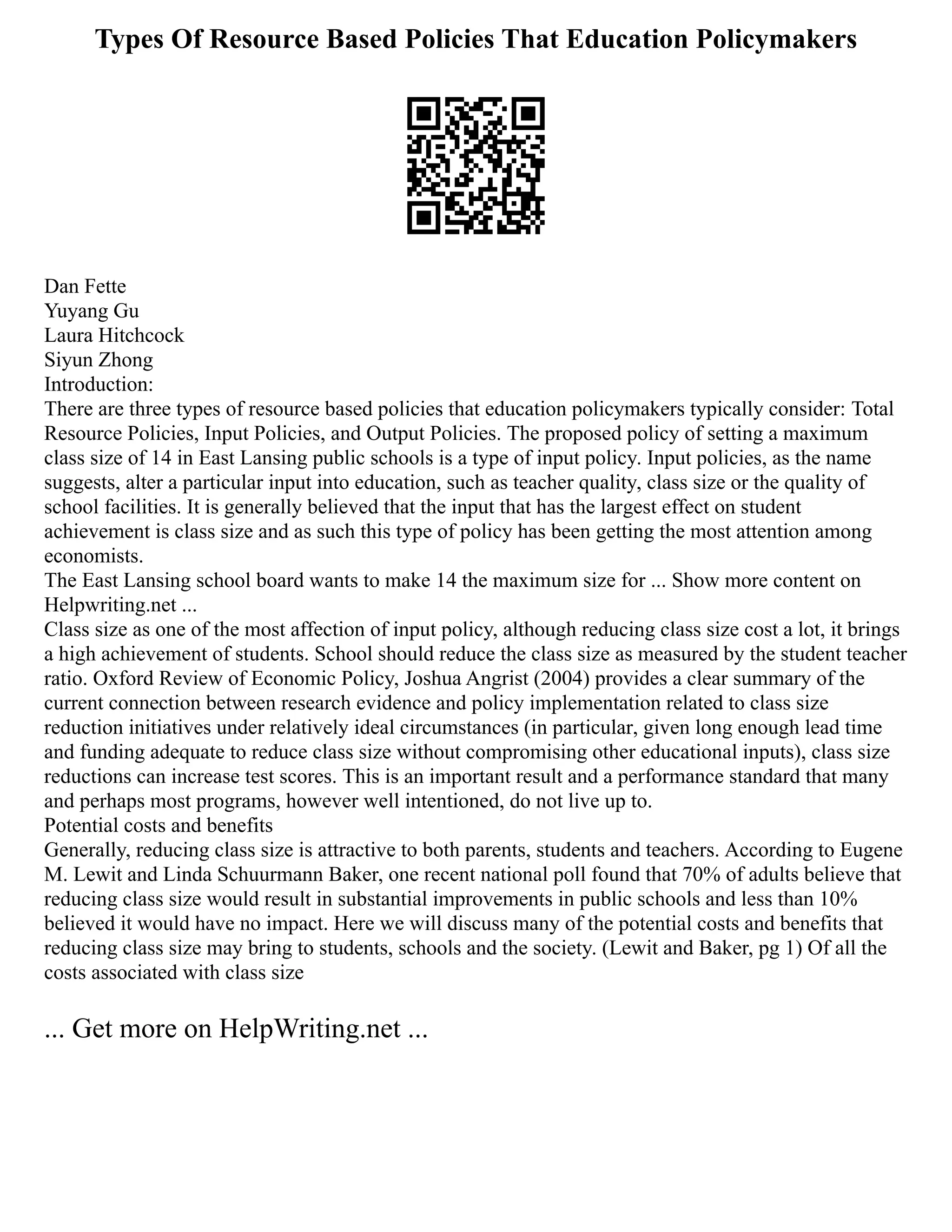 Types Of Resource Based Policies That Education Policymakers
Dan Fette
Yuyang Gu
Laura Hitchcock
Siyun Zhong
Introduction:
There are three types of resource based policies that education policymakers typically consider: Total
Resource Policies, Input Policies, and Output Policies. The proposed policy of setting a maximum
class size of 14 in East Lansing public schools is a type of input policy. Input policies, as the name
suggests, alter a particular input into education, such as teacher quality, class size or the quality of
school facilities. It is generally believed that the input that has the largest effect on student
achievement is class size and as such this type of policy has been getting the most attention among
economists.
The East Lansing school board wants to make 14 the maximum size for ... Show more content on
Helpwriting.net ...
Class size as one of the most affection of input policy, although reducing class size cost a lot, it brings
a high achievement of students. School should reduce the class size as measured by the student teacher
ratio. Oxford Review of Economic Policy, Joshua Angrist (2004) provides a clear summary of the
current connection between research evidence and policy implementation related to class size
reduction initiatives under relatively ideal circumstances (in particular, given long enough lead time
and funding adequate to reduce class size without compromising other educational inputs), class size
reductions can increase test scores. This is an important result and a performance standard that many
and perhaps most programs, however well intentioned, do not live up to.
Potential costs and benefits
Generally, reducing class size is attractive to both parents, students and teachers. According to Eugene
M. Lewit and Linda Schuurmann Baker, one recent national poll found that 70% of adults believe that
reducing class size would result in substantial improvements in public schools and less than 10%
believed it would have no impact. Here we will discuss many of the potential costs and benefits that
reducing class size may bring to students, schools and the society. (Lewit and Baker, pg 1) Of all the
costs associated with class size
... Get more on HelpWriting.net ...
 