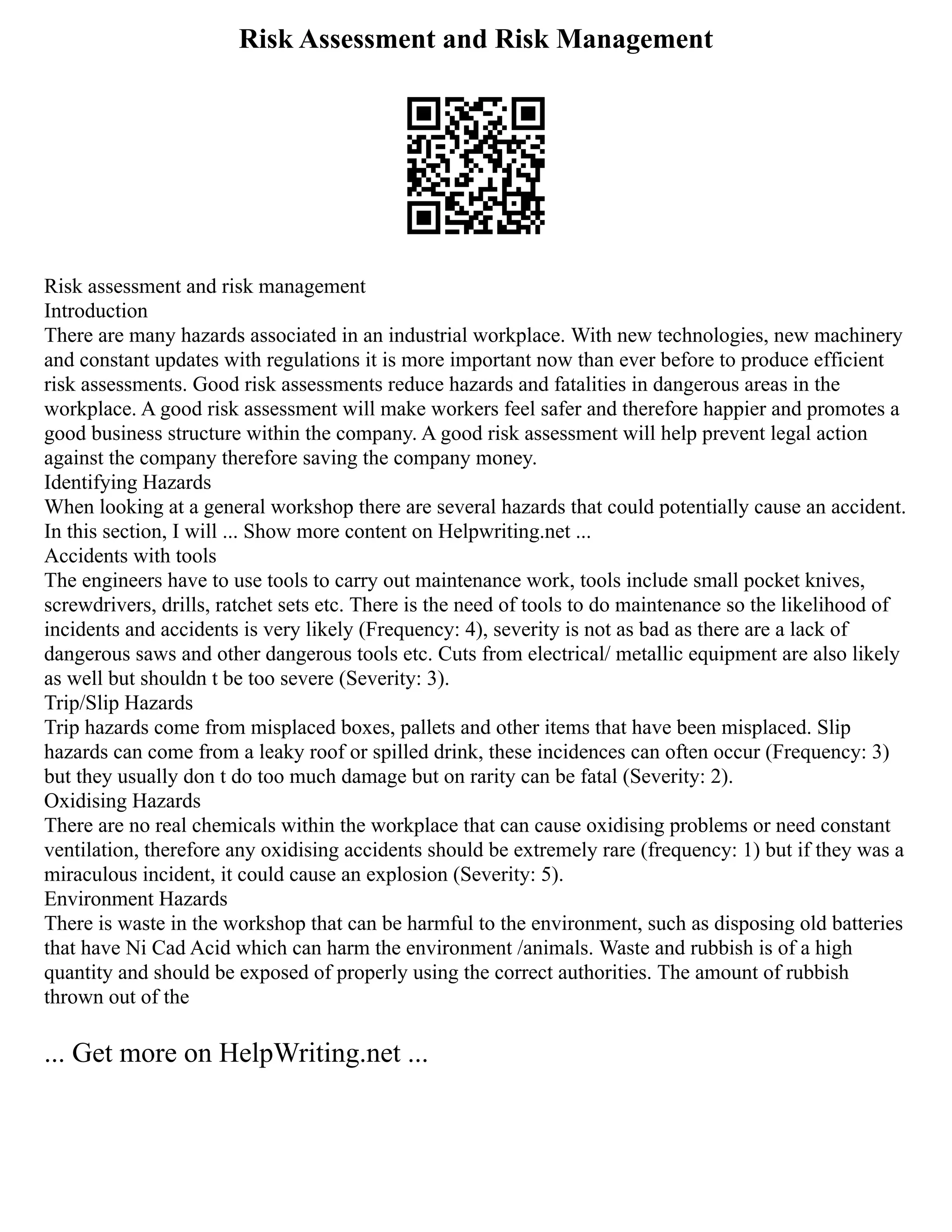 Risk Assessment and Risk Management
Risk assessment and risk management
Introduction
There are many hazards associated in an industrial workplace. With new technologies, new machinery
and constant updates with regulations it is more important now than ever before to produce efficient
risk assessments. Good risk assessments reduce hazards and fatalities in dangerous areas in the
workplace. A good risk assessment will make workers feel safer and therefore happier and promotes a
good business structure within the company. A good risk assessment will help prevent legal action
against the company therefore saving the company money.
Identifying Hazards
When looking at a general workshop there are several hazards that could potentially cause an accident.
In this section, I will ... Show more content on Helpwriting.net ...
Accidents with tools
The engineers have to use tools to carry out maintenance work, tools include small pocket knives,
screwdrivers, drills, ratchet sets etc. There is the need of tools to do maintenance so the likelihood of
incidents and accidents is very likely (Frequency: 4), severity is not as bad as there are a lack of
dangerous saws and other dangerous tools etc. Cuts from electrical/ metallic equipment are also likely
as well but shouldn t be too severe (Severity: 3).
Trip/Slip Hazards
Trip hazards come from misplaced boxes, pallets and other items that have been misplaced. Slip
hazards can come from a leaky roof or spilled drink, these incidences can often occur (Frequency: 3)
but they usually don t do too much damage but on rarity can be fatal (Severity: 2).
Oxidising Hazards
There are no real chemicals within the workplace that can cause oxidising problems or need constant
ventilation, therefore any oxidising accidents should be extremely rare (frequency: 1) but if they was a
miraculous incident, it could cause an explosion (Severity: 5).
Environment Hazards
There is waste in the workshop that can be harmful to the environment, such as disposing old batteries
that have Ni Cad Acid which can harm the environment /animals. Waste and rubbish is of a high
quantity and should be exposed of properly using the correct authorities. The amount of rubbish
thrown out of the
... Get more on HelpWriting.net ...
 