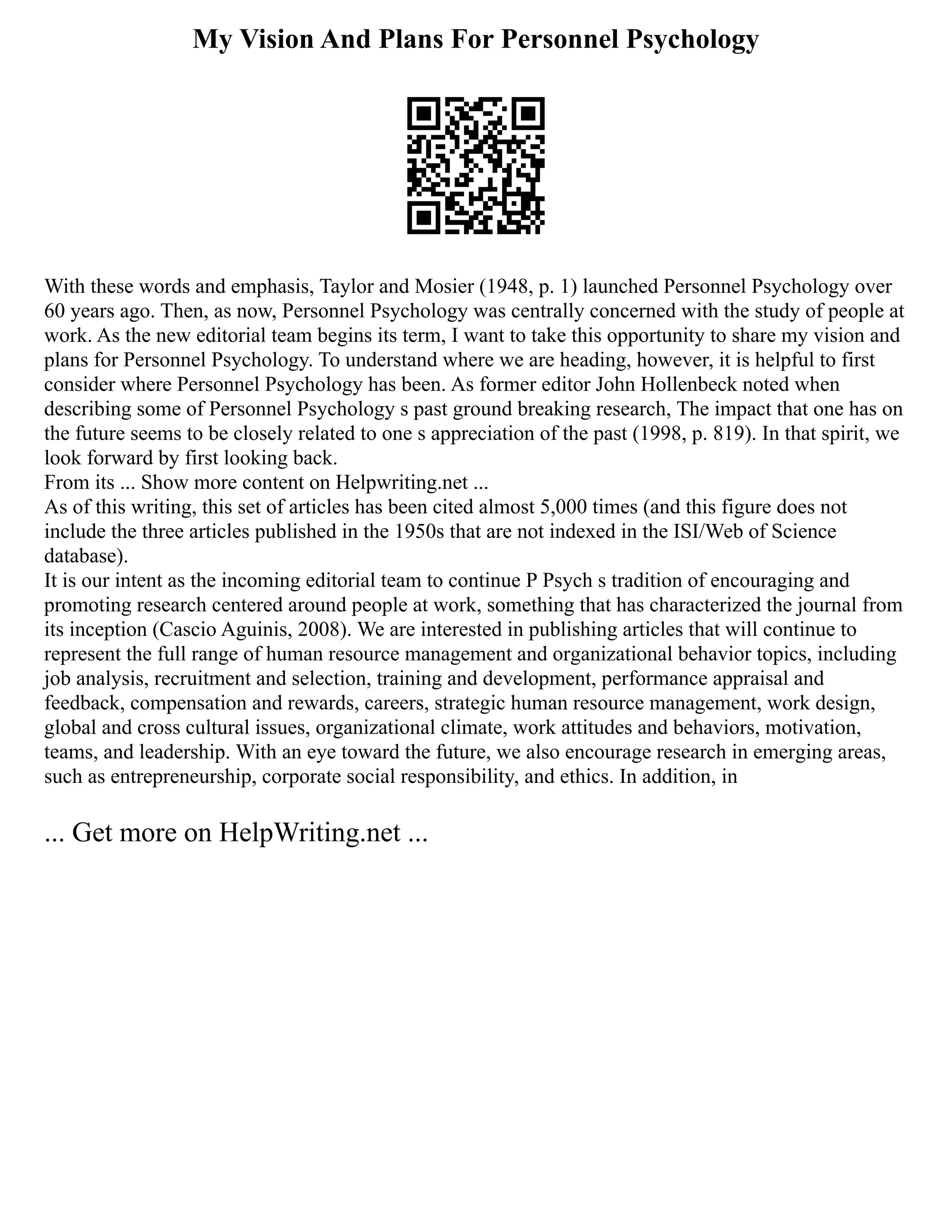 My Vision And Plans For Personnel Psychology
With these words and emphasis, Taylor and Mosier (1948, p. 1) launched Personnel Psychology over
60 years ago. Then, as now, Personnel Psychology was centrally concerned with the study of people at
work. As the new editorial team begins its term, I want to take this opportunity to share my vision and
plans for Personnel Psychology. To understand where we are heading, however, it is helpful to first
consider where Personnel Psychology has been. As former editor John Hollenbeck noted when
describing some of Personnel Psychology s past ground breaking research, The impact that one has on
the future seems to be closely related to one s appreciation of the past (1998, p. 819). In that spirit, we
look forward by first looking back.
From its ... Show more content on Helpwriting.net ...
As of this writing, this set of articles has been cited almost 5,000 times (and this figure does not
include the three articles published in the 1950s that are not indexed in the ISI/Web of Science
database).
It is our intent as the incoming editorial team to continue P Psych s tradition of encouraging and
promoting research centered around people at work, something that has characterized the journal from
its inception (Cascio Aguinis, 2008). We are interested in publishing articles that will continue to
represent the full range of human resource management and organizational behavior topics, including
job analysis, recruitment and selection, training and development, performance appraisal and
feedback, compensation and rewards, careers, strategic human resource management, work design,
global and cross cultural issues, organizational climate, work attitudes and behaviors, motivation,
teams, and leadership. With an eye toward the future, we also encourage research in emerging areas,
such as entrepreneurship, corporate social responsibility, and ethics. In addition, in
... Get more on HelpWriting.net ...
 