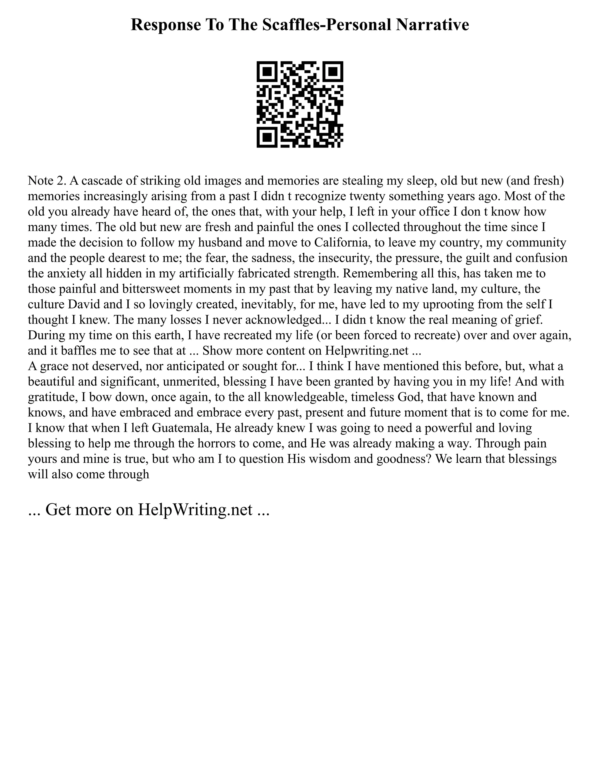 Response To The Scaffles-Personal Narrative
Note 2. A cascade of striking old images and memories are stealing my sleep, old but new (and fresh)
memories increasingly arising from a past I didn t recognize twenty something years ago. Most of the
old you already have heard of, the ones that, with your help, I left in your office I don t know how
many times. The old but new are fresh and painful the ones I collected throughout the time since I
made the decision to follow my husband and move to California, to leave my country, my community
and the people dearest to me; the fear, the sadness, the insecurity, the pressure, the guilt and confusion
the anxiety all hidden in my artificially fabricated strength. Remembering all this, has taken me to
those painful and bittersweet moments in my past that by leaving my native land, my culture, the
culture David and I so lovingly created, inevitably, for me, have led to my uprooting from the self I
thought I knew. The many losses I never acknowledged... I didn t know the real meaning of grief.
During my time on this earth, I have recreated my life (or been forced to recreate) over and over again,
and it baffles me to see that at ... Show more content on Helpwriting.net ...
A grace not deserved, nor anticipated or sought for... I think I have mentioned this before, but, what a
beautiful and significant, unmerited, blessing I have been granted by having you in my life! And with
gratitude, I bow down, once again, to the all knowledgeable, timeless God, that have known and
knows, and have embraced and embrace every past, present and future moment that is to come for me.
I know that when I left Guatemala, He already knew I was going to need a powerful and loving
blessing to help me through the horrors to come, and He was already making a way. Through pain
yours and mine is true, but who am I to question His wisdom and goodness? We learn that blessings
will also come through
... Get more on HelpWriting.net ...
 