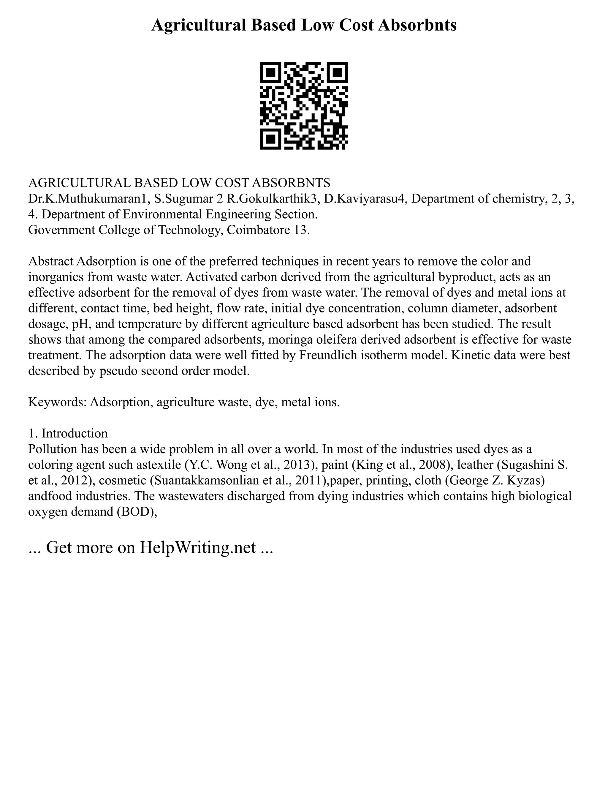 Agricultural Based Low Cost Absorbnts
AGRICULTURAL BASED LOW COST ABSORBNTS
Dr.K.Muthukumaran1, S.Sugumar 2 R.Gokulkarthik3, D.Kaviyarasu4, Department of chemistry, 2, 3,
4. Department of Environmental Engineering Section.
Government College of Technology, Coimbatore 13.
Abstract Adsorption is one of the preferred techniques in recent years to remove the color and
inorganics from waste water. Activated carbon derived from the agricultural byproduct, acts as an
effective adsorbent for the removal of dyes from waste water. The removal of dyes and metal ions at
different, contact time, bed height, flow rate, initial dye concentration, column diameter, adsorbent
dosage, pH, and temperature by different agriculture based adsorbent has been studied. The result
shows that among the compared adsorbents, moringa oleifera derived adsorbent is effective for waste
treatment. The adsorption data were well fitted by Freundlich isotherm model. Kinetic data were best
described by pseudo second order model.
Keywords: Adsorption, agriculture waste, dye, metal ions.
1. Introduction
Pollution has been a wide problem in all over a world. In most of the industries used dyes as a
coloring agent such astextile (Y.C. Wong et al., 2013), paint (King et al., 2008), leather (Sugashini S.
et al., 2012), cosmetic (Suantakkamsonlian et al., 2011),paper, printing, cloth (George Z. Kyzas)
andfood industries. The wastewaters discharged from dying industries which contains high biological
oxygen demand (BOD),
... Get more on HelpWriting.net ...
 