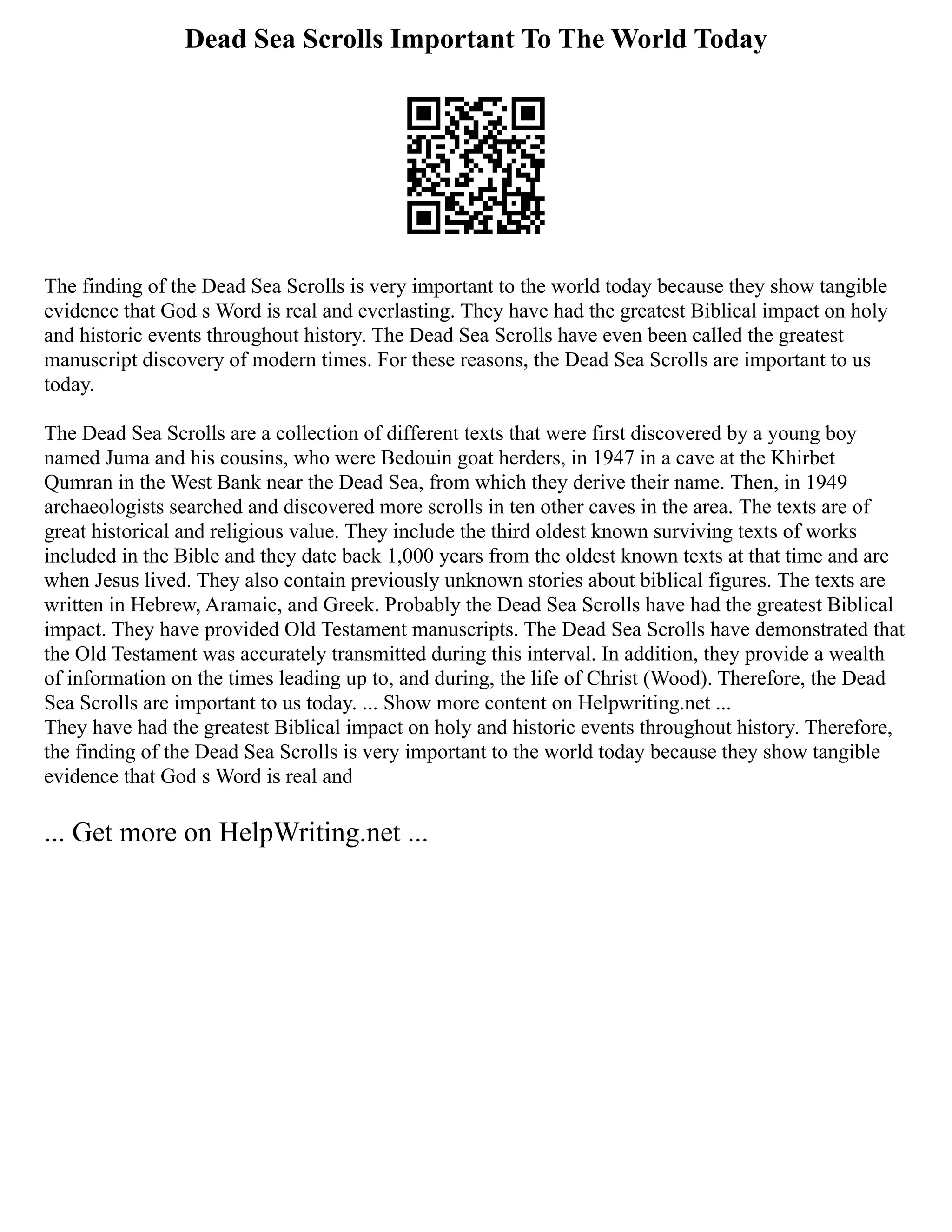 Dead Sea Scrolls Important To The World Today
The finding of the Dead Sea Scrolls is very important to the world today because they show tangible
evidence that God s Word is real and everlasting. They have had the greatest Biblical impact on holy
and historic events throughout history. The Dead Sea Scrolls have even been called the greatest
manuscript discovery of modern times. For these reasons, the Dead Sea Scrolls are important to us
today.
The Dead Sea Scrolls are a collection of different texts that were first discovered by a young boy
named Juma and his cousins, who were Bedouin goat herders, in 1947 in a cave at the Khirbet
Qumran in the West Bank near the Dead Sea, from which they derive their name. Then, in 1949
archaeologists searched and discovered more scrolls in ten other caves in the area. The texts are of
great historical and religious value. They include the third oldest known surviving texts of works
included in the Bible and they date back 1,000 years from the oldest known texts at that time and are
when Jesus lived. They also contain previously unknown stories about biblical figures. The texts are
written in Hebrew, Aramaic, and Greek. Probably the Dead Sea Scrolls have had the greatest Biblical
impact. They have provided Old Testament manuscripts. The Dead Sea Scrolls have demonstrated that
the Old Testament was accurately transmitted during this interval. In addition, they provide a wealth
of information on the times leading up to, and during, the life of Christ (Wood). Therefore, the Dead
Sea Scrolls are important to us today. ... Show more content on Helpwriting.net ...
They have had the greatest Biblical impact on holy and historic events throughout history. Therefore,
the finding of the Dead Sea Scrolls is very important to the world today because they show tangible
evidence that God s Word is real and
... Get more on HelpWriting.net ...
 