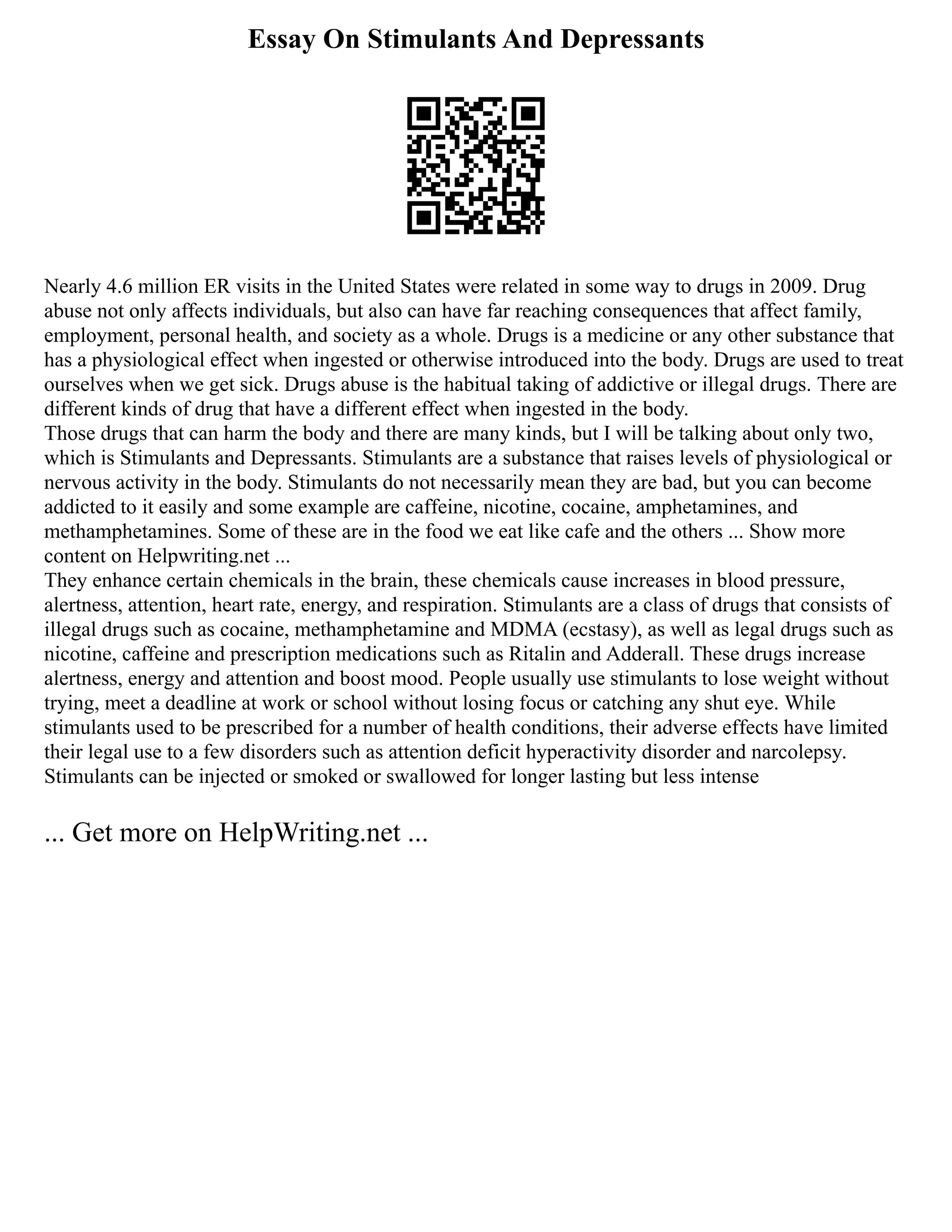 Essay On Stimulants And Depressants
Nearly 4.6 million ER visits in the United States were related in some way to drugs in 2009. Drug
abuse not only affects individuals, but also can have far reaching consequences that affect family,
employment, personal health, and society as a whole. Drugs is a medicine or any other substance that
has a physiological effect when ingested or otherwise introduced into the body. Drugs are used to treat
ourselves when we get sick. Drugs abuse is the habitual taking of addictive or illegal drugs. There are
different kinds of drug that have a different effect when ingested in the body.
Those drugs that can harm the body and there are many kinds, but I will be talking about only two,
which is Stimulants and Depressants. Stimulants are a substance that raises levels of physiological or
nervous activity in the body. Stimulants do not necessarily mean they are bad, but you can become
addicted to it easily and some example are caffeine, nicotine, cocaine, amphetamines, and
methamphetamines. Some of these are in the food we eat like cafe and the others ... Show more
content on Helpwriting.net ...
They enhance certain chemicals in the brain, these chemicals cause increases in blood pressure,
alertness, attention, heart rate, energy, and respiration. Stimulants are a class of drugs that consists of
illegal drugs such as cocaine, methamphetamine and MDMA (ecstasy), as well as legal drugs such as
nicotine, caffeine and prescription medications such as Ritalin and Adderall. These drugs increase
alertness, energy and attention and boost mood. People usually use stimulants to lose weight without
trying, meet a deadline at work or school without losing focus or catching any shut eye. While
stimulants used to be prescribed for a number of health conditions, their adverse effects have limited
their legal use to a few disorders such as attention deficit hyperactivity disorder and narcolepsy.
Stimulants can be injected or smoked or swallowed for longer lasting but less intense
... Get more on HelpWriting.net ...
 