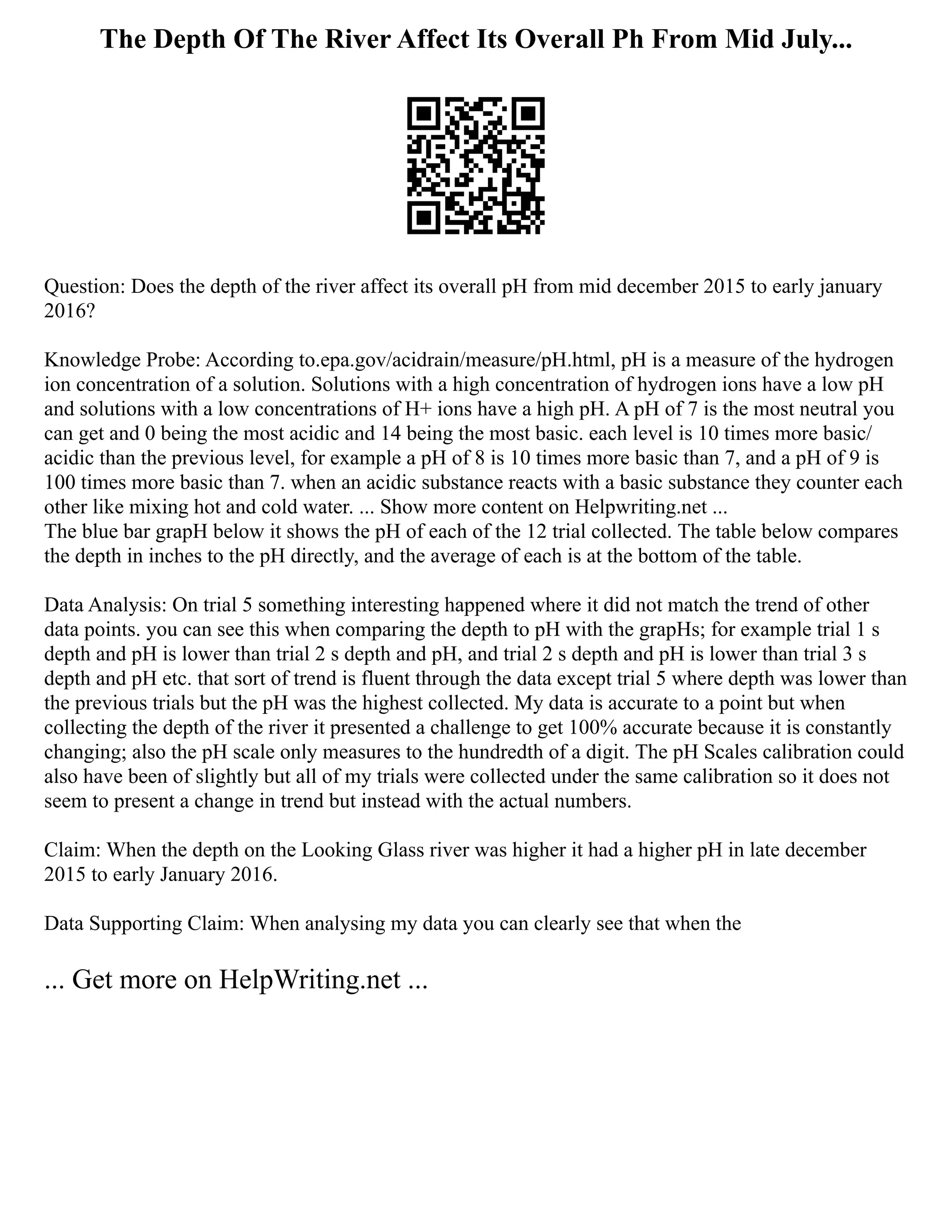 The Depth Of The River Affect Its Overall Ph From Mid July...
Question: Does the depth of the river affect its overall pH from mid december 2015 to early january
2016?
Knowledge Probe: According to.epa.gov/acidrain/measure/pH.html, pH is a measure of the hydrogen
ion concentration of a solution. Solutions with a high concentration of hydrogen ions have a low pH
and solutions with a low concentrations of H+ ions have a high pH. A pH of 7 is the most neutral you
can get and 0 being the most acidic and 14 being the most basic. each level is 10 times more basic/
acidic than the previous level, for example a pH of 8 is 10 times more basic than 7, and a pH of 9 is
100 times more basic than 7. when an acidic substance reacts with a basic substance they counter each
other like mixing hot and cold water. ... Show more content on Helpwriting.net ...
The blue bar grapH below it shows the pH of each of the 12 trial collected. The table below compares
the depth in inches to the pH directly, and the average of each is at the bottom of the table.
Data Analysis: On trial 5 something interesting happened where it did not match the trend of other
data points. you can see this when comparing the depth to pH with the grapHs; for example trial 1 s
depth and pH is lower than trial 2 s depth and pH, and trial 2 s depth and pH is lower than trial 3 s
depth and pH etc. that sort of trend is fluent through the data except trial 5 where depth was lower than
the previous trials but the pH was the highest collected. My data is accurate to a point but when
collecting the depth of the river it presented a challenge to get 100% accurate because it is constantly
changing; also the pH scale only measures to the hundredth of a digit. The pH Scales calibration could
also have been of slightly but all of my trials were collected under the same calibration so it does not
seem to present a change in trend but instead with the actual numbers.
Claim: When the depth on the Looking Glass river was higher it had a higher pH in late december
2015 to early January 2016.
Data Supporting Claim: When analysing my data you can clearly see that when the
... Get more on HelpWriting.net ...
 