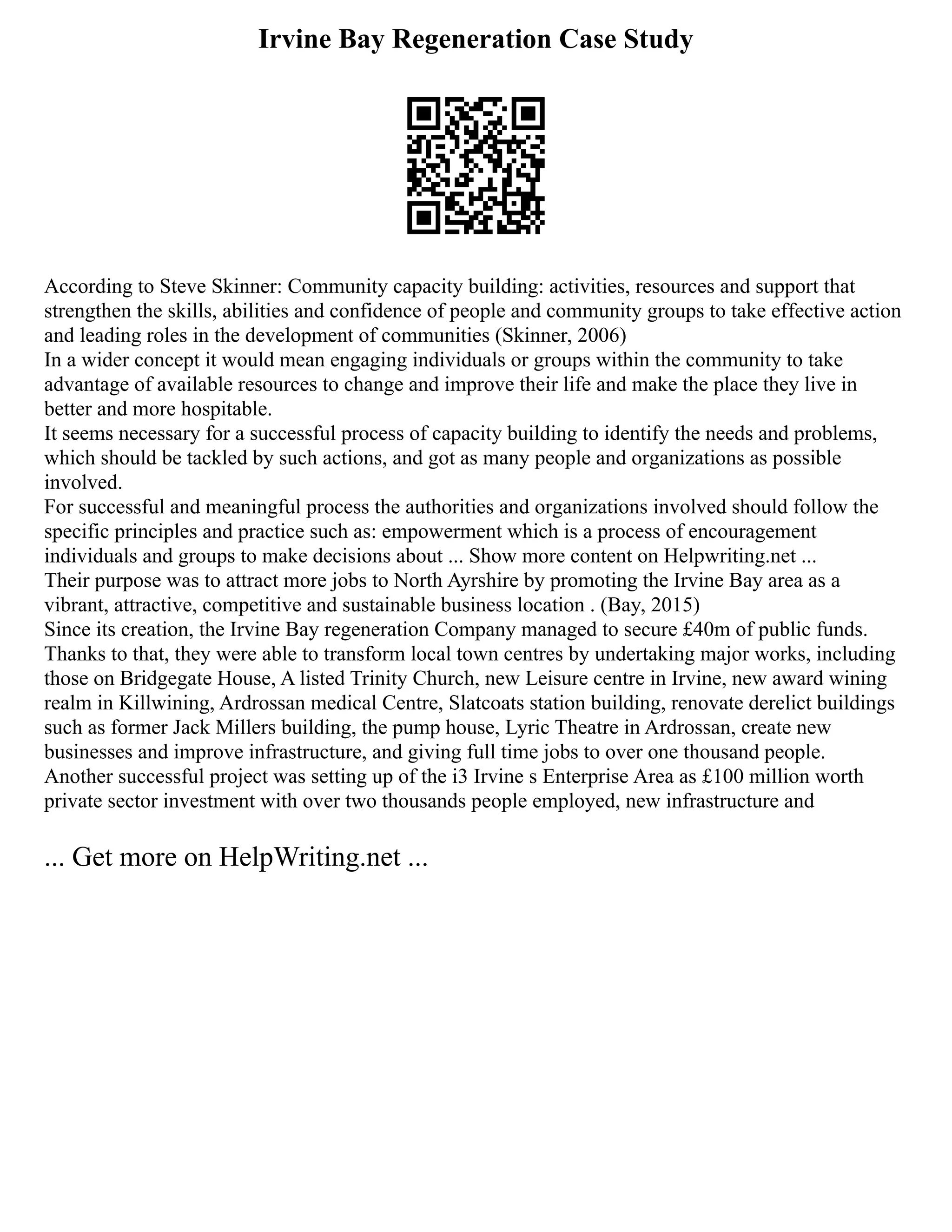 Irvine Bay Regeneration Case Study
According to Steve Skinner: Community capacity building: activities, resources and support that
strengthen the skills, abilities and confidence of people and community groups to take effective action
and leading roles in the development of communities (Skinner, 2006)
In a wider concept it would mean engaging individuals or groups within the community to take
advantage of available resources to change and improve their life and make the place they live in
better and more hospitable.
It seems necessary for a successful process of capacity building to identify the needs and problems,
which should be tackled by such actions, and got as many people and organizations as possible
involved.
For successful and meaningful process the authorities and organizations involved should follow the
specific principles and practice such as: empowerment which is a process of encouragement
individuals and groups to make decisions about ... Show more content on Helpwriting.net ...
Their purpose was to attract more jobs to North Ayrshire by promoting the Irvine Bay area as a
vibrant, attractive, competitive and sustainable business location . (Bay, 2015)
Since its creation, the Irvine Bay regeneration Company managed to secure £40m of public funds.
Thanks to that, they were able to transform local town centres by undertaking major works, including
those on Bridgegate House, A listed Trinity Church, new Leisure centre in Irvine, new award wining
realm in Killwining, Ardrossan medical Centre, Slatcoats station building, renovate derelict buildings
such as former Jack Millers building, the pump house, Lyric Theatre in Ardrossan, create new
businesses and improve infrastructure, and giving full time jobs to over one thousand people.
Another successful project was setting up of the i3 Irvine s Enterprise Area as £100 million worth
private sector investment with over two thousands people employed, new infrastructure and
... Get more on HelpWriting.net ...
 
