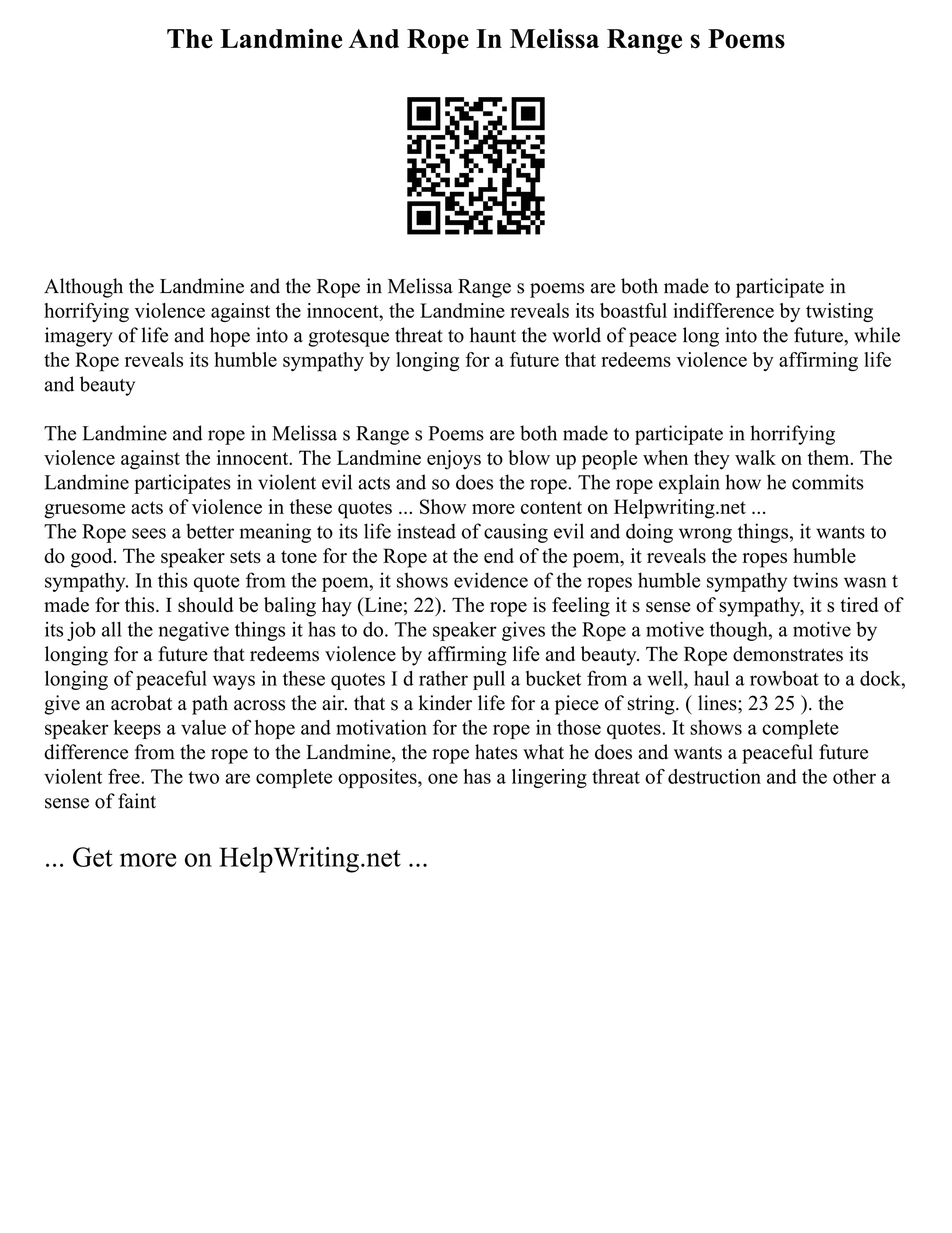 The Landmine And Rope In Melissa Range s Poems
Although the Landmine and the Rope in Melissa Range s poems are both made to participate in
horrifying violence against the innocent, the Landmine reveals its boastful indifference by twisting
imagery of life and hope into a grotesque threat to haunt the world of peace long into the future, while
the Rope reveals its humble sympathy by longing for a future that redeems violence by affirming life
and beauty
The Landmine and rope in Melissa s Range s Poems are both made to participate in horrifying
violence against the innocent. The Landmine enjoys to blow up people when they walk on them. The
Landmine participates in violent evil acts and so does the rope. The rope explain how he commits
gruesome acts of violence in these quotes ... Show more content on Helpwriting.net ...
The Rope sees a better meaning to its life instead of causing evil and doing wrong things, it wants to
do good. The speaker sets a tone for the Rope at the end of the poem, it reveals the ropes humble
sympathy. In this quote from the poem, it shows evidence of the ropes humble sympathy twins wasn t
made for this. I should be baling hay (Line; 22). The rope is feeling it s sense of sympathy, it s tired of
its job all the negative things it has to do. The speaker gives the Rope a motive though, a motive by
longing for a future that redeems violence by affirming life and beauty. The Rope demonstrates its
longing of peaceful ways in these quotes I d rather pull a bucket from a well, haul a rowboat to a dock,
give an acrobat a path across the air. that s a kinder life for a piece of string. ( lines; 23 25 ). the
speaker keeps a value of hope and motivation for the rope in those quotes. It shows a complete
difference from the rope to the Landmine, the rope hates what he does and wants a peaceful future
violent free. The two are complete opposites, one has a lingering threat of destruction and the other a
sense of faint
... Get more on HelpWriting.net ...
 