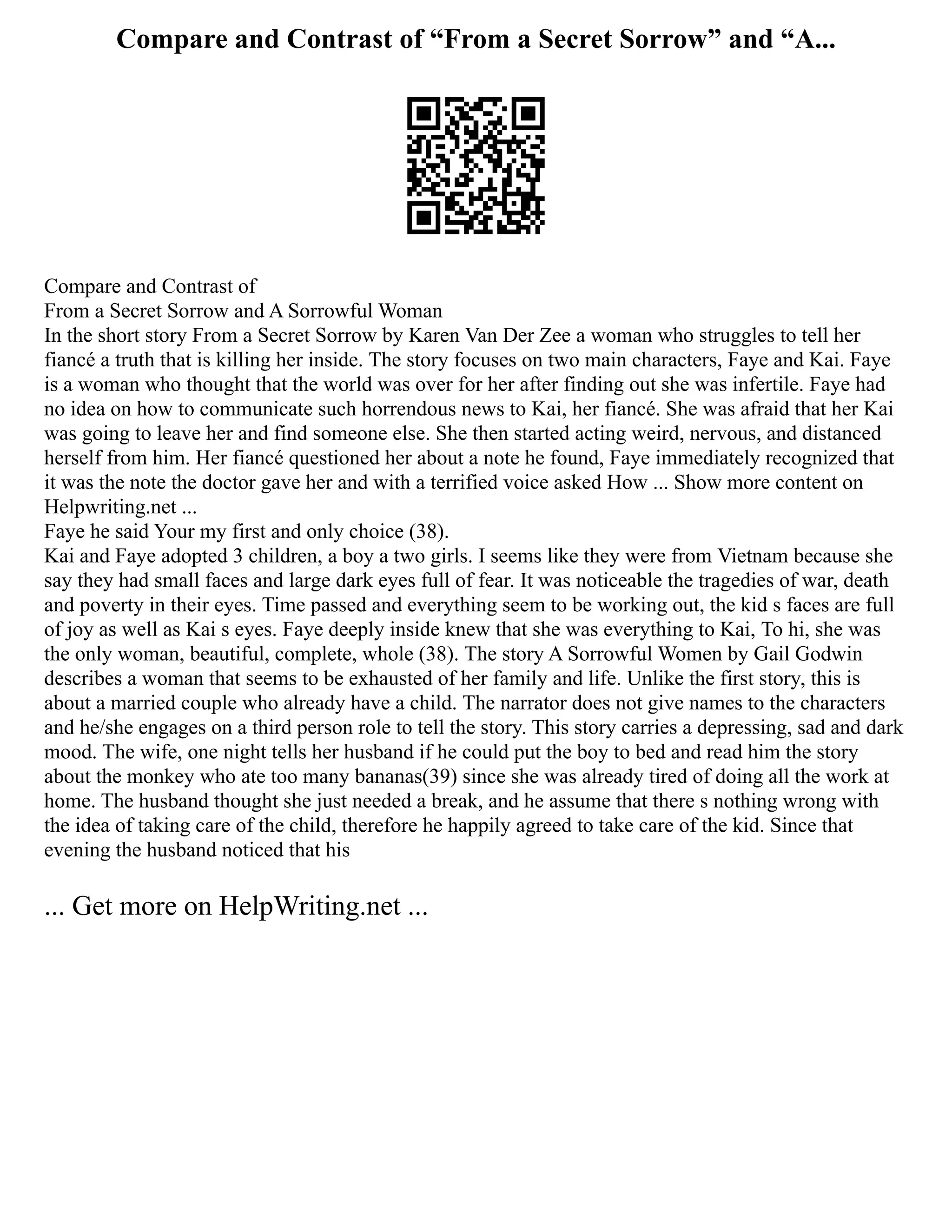 Compare and Contrast of “From a Secret Sorrow” and “A...
Compare and Contrast of
From a Secret Sorrow and A Sorrowful Woman
In the short story From a Secret Sorrow by Karen Van Der Zee a woman who struggles to tell her
fiancé a truth that is killing her inside. The story focuses on two main characters, Faye and Kai. Faye
is a woman who thought that the world was over for her after finding out she was infertile. Faye had
no idea on how to communicate such horrendous news to Kai, her fiancé. She was afraid that her Kai
was going to leave her and find someone else. She then started acting weird, nervous, and distanced
herself from him. Her fiancé questioned her about a note he found, Faye immediately recognized that
it was the note the doctor gave her and with a terrified voice asked How ... Show more content on
Helpwriting.net ...
Faye he said Your my first and only choice (38).
Kai and Faye adopted 3 children, a boy a two girls. I seems like they were from Vietnam because she
say they had small faces and large dark eyes full of fear. It was noticeable the tragedies of war, death
and poverty in their eyes. Time passed and everything seem to be working out, the kid s faces are full
of joy as well as Kai s eyes. Faye deeply inside knew that she was everything to Kai, To hi, she was
the only woman, beautiful, complete, whole (38). The story A Sorrowful Women by Gail Godwin
describes a woman that seems to be exhausted of her family and life. Unlike the first story, this is
about a married couple who already have a child. The narrator does not give names to the characters
and he/she engages on a third person role to tell the story. This story carries a depressing, sad and dark
mood. The wife, one night tells her husband if he could put the boy to bed and read him the story
about the monkey who ate too many bananas(39) since she was already tired of doing all the work at
home. The husband thought she just needed a break, and he assume that there s nothing wrong with
the idea of taking care of the child, therefore he happily agreed to take care of the kid. Since that
evening the husband noticed that his
... Get more on HelpWriting.net ...
 