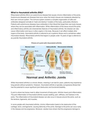 What is rheumatoid arthritis (RA)?
Rheumatoid arthritis (RA) is an autoimmune disease that causes chronic inflammation of the joints.
Autoimmune diseases are illnesses that occur when the body's tissues are mistakenly attacked by
their own immune system. The immune system contains a complex organization of cells and
antibodies designed normally to "seek and destroy" invaders of the body, particularly infections.
Patients with autoimmune diseases have antibodies in their blood that target their own body tissues,
where they can be associated with inflammation. While inflammation of the tissue around the joints
and inflammatory arthritis are characteristic features of rheumatoid arthritis, the disease can also
cause inflammation and injury in other organs in the body. Because it can affect multiple other
organs of the body, rheumatoid arthritis is referred to as a systemic illness and is sometimes called
rheumatoid disease. Rheumatoid arthritis that begins in people under 16 years of age is referred to
as juvenile rheumatoid arthritis.
Picture of a joint with rheumatoid arthritis
While rheumatoid arthritis is a chronic illness, meaning it can last for years, patients may experience
long periods without symptoms. However, rheumatoid arthritis is typically a progressive illness that
has the potential to cause significant joint destruction and functional disability.
A joint is where two bones meet to allow movement of body parts. Arthritis means joint inflammation.
The joint inflammation of rheumatoid arthritis causes swelling, pain, stiffness, and redness in the
joints. The inflammation of rheumatoid disease can also occur in tissues around the joints, such as
the tendons, ligaments, and muscles.
In some people with rheumatoid arthritis, chronic inflammation leads to the destruction of the
cartilage, bone, and ligaments, causing deformity of the joints. Damage to the joints can occur early
in the disease and be progressive. Moreover, studies have shown that the progressive damage to
 