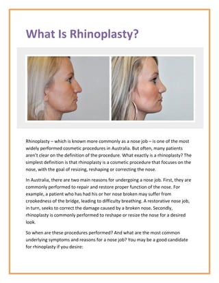 What Is Rhinoplasty?
Rhinoplasty – which is known more commonly as a nose job – is one of the most
widely performed cosmetic procedures in Australia. But often, many patients
aren’t clear on the definition of the procedure. What exactly is a rhinoplasty? The
simplest definition is that rhinoplasty is a cosmetic procedure that focuses on the
nose, with the goal of resizing, reshaping or correcting the nose.
In Australia, there are two main reasons for undergoing a nose job. First, they are
commonly performed to repair and restore proper function of the nose. For
example, a patient who has had his or her nose broken may suffer from
crookedness of the bridge, leading to difficulty breathing. A restorative nose job,
in turn, seeks to correct the damage caused by a broken nose. Secondly,
rhinoplasty is commonly performed to reshape or resize the nose for a desired
look.
So when are these procedures performed? And what are the most common
underlying symptoms and reasons for a nose job? You may be a good candidate
for rhinoplasty if you desire:
 