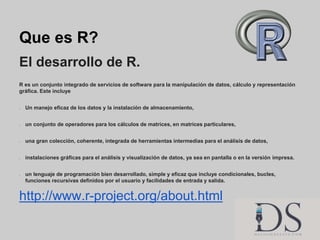 Que es R?
El desarrollo de R.
R es un conjunto integrado de servicios de software para la manipulación de datos, cálculo y...