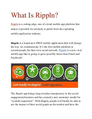 What Is Rippln?
Rippln is a cutting edge, one of a kind mobile app platform that
makes it possible for anybody to profit from the exploding
mobile application industry.
Rippln is a brand new FREE mobile application that will change
the way we communicate. It’s the first mobile platform to
reward people for their own social network. Rippln is a new viral
mobile app that is going to grow possibly faster than Email and
Facebook!
The Rippln app brings long­overdue transparency to the social
engagement business and has created a new monetary model for
“eyeball acquisition”. With Rippln, people will finally be able to
see the impact of their social graph on the market and have the
 