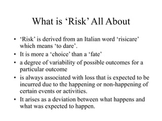 What is ‘Risk’All About
• ‘Risk’ is derived from an Italian word ‘risicare’
which means ‘to dare’.
• It is more a ‘choice’ than a ‘fate’
• a degree of variability of possible outcomes for a
particular outcome
• is always associated with loss that is expected to be
incurred due to the happening or non-happening of
certain events or activities.
• It arises as a deviation between what happens and
what was expected to happen.
 