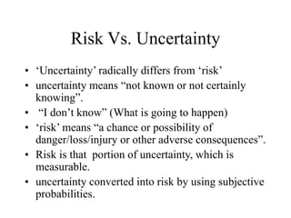 Risk Vs. Uncertainty
• ‘Uncertainty’ radically differs from ‘risk’
• uncertainty means “not known or not certainly
knowing”.
• “I don’t know” (What is going to happen)
• ‘risk’ means “a chance or possibility of
danger/loss/injury or other adverse consequences”.
• Risk is that portion of uncertainty, which is
measurable.
• uncertainty converted into risk by using subjective
probabilities.
 