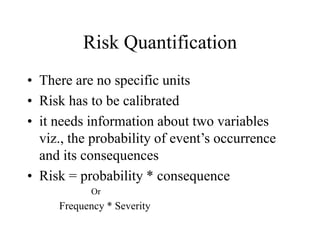 Risk Quantification
• There are no specific units
• Risk has to be calibrated
• it needs information about two variables
viz., the probability of event’s occurrence
and its consequences
• Risk = probability * consequence
Or
Frequency * Severity
 