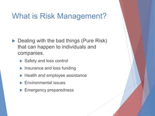 What is Risk Management?


Dealing with the bad things (Pure Risk)
that can happen to individuals and
companies.


Safety and loss control



Insurance and loss funding



Health and employee assistance



Environmental issues



Emergency preparedness

 