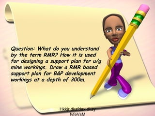 Question: What do you understand
by the term RMR? How it is used
for designing a support plan for u/g
mine workings. Draw a RMR based
support plan for B&P development
workings at a depth of 300m.

Hkkjr dksfdax dksy
fyfeVsM

 