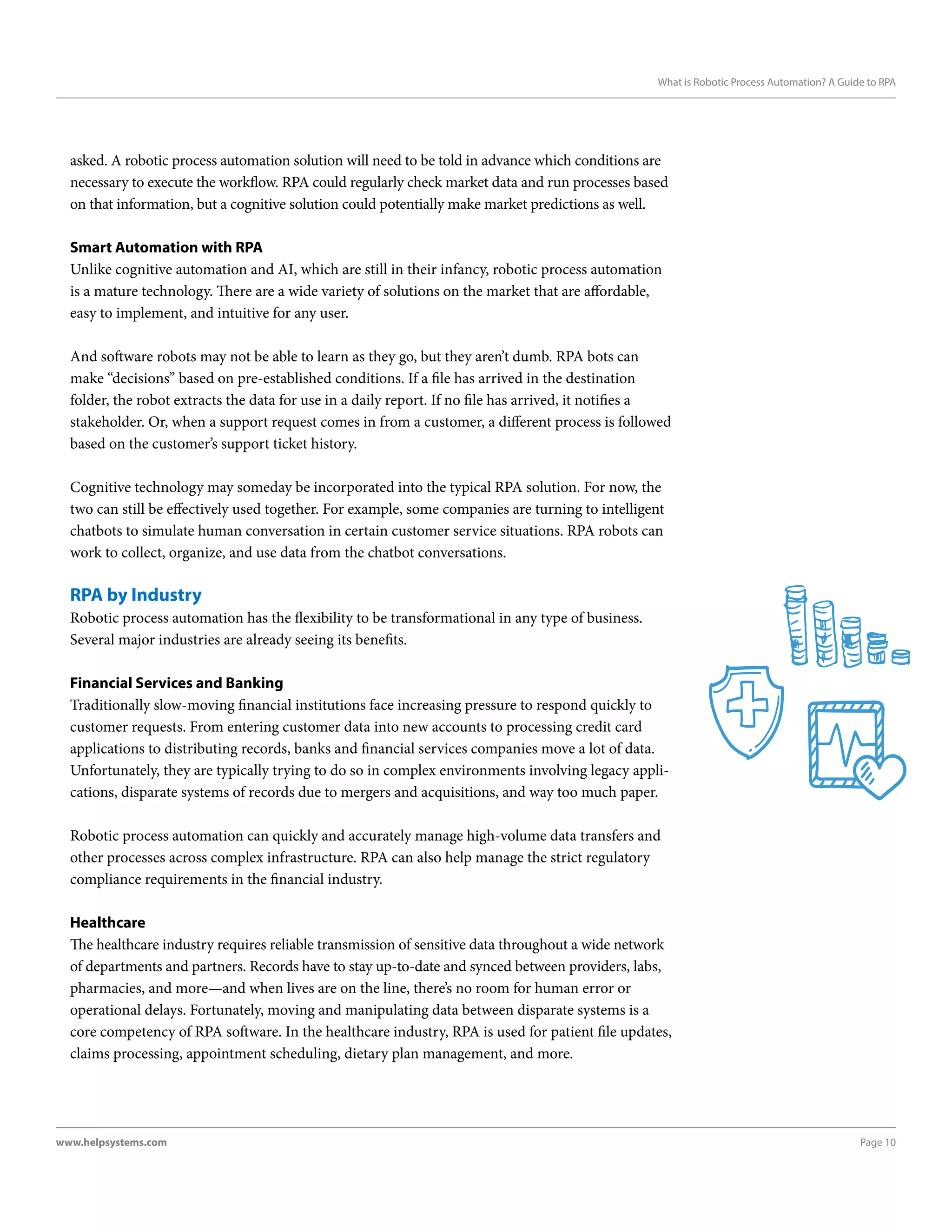 Page 10www.helpsystems.com
What is Robotic Process Automation? A Guide to RPA
asked. A robotic process automation solution will need to be told in advance which conditions are
necessary to execute the workflow. RPA could regularly check market data and run processes based
on that information, but a cognitive solution could potentially make market predictions as well.
Smart Automation with RPA
Unlike cognitive automation and AI, which are still in their infancy, robotic process automation
is a mature technology. There are a wide variety of solutions on the market that are affordable,
easy to implement, and intuitive for any user.
And software robots may not be able to learn as they go, but they aren’t dumb. RPA bots can
make “decisions” based on pre-established conditions. If a file has arrived in the destination
folder, the robot extracts the data for use in a daily report. If no file has arrived, it notifies a
stakeholder. Or, when a support request comes in from a customer, a different process is followed
based on the customer’s support ticket history.
Cognitive technology may someday be incorporated into the typical RPA solution. For now, the
two can still be effectively used together. For example, some companies are turning to intelligent
chatbots to simulate human conversation in certain customer service situations. RPA robots can
work to collect, organize, and use data from the chatbot conversations.
RPA by Industry
Robotic process automation has the flexibility to be transformational in any type of business.
Several major industries are already seeing its benefits.
Financial Services and Banking
Traditionally slow-moving financial institutions face increasing pressure to respond quickly to
customer requests. From entering customer data into new accounts to processing credit card
applications to distributing records, banks and financial services companies move a lot of data.
Unfortunately, they are typically trying to do so in complex environments involving legacy appli-
cations, disparate systems of records due to mergers and acquisitions, and way too much paper.
Robotic process automation can quickly and accurately manage high-volume data transfers and
other processes across complex infrastructure. RPA can also help manage the strict regulatory
compliance requirements in the financial industry.
Healthcare
The healthcare industry requires reliable transmission of sensitive data throughout a wide network
of departments and partners. Records have to stay up-to-date and synced between providers, labs,
pharmacies, and more—and when lives are on the line, there’s no room for human error or
operational delays. Fortunately, moving and manipulating data between disparate systems is a
core competency of RPA software. In the healthcare industry, RPA is used for patient file updates,
claims processing, appointment scheduling, dietary plan management, and more.
 