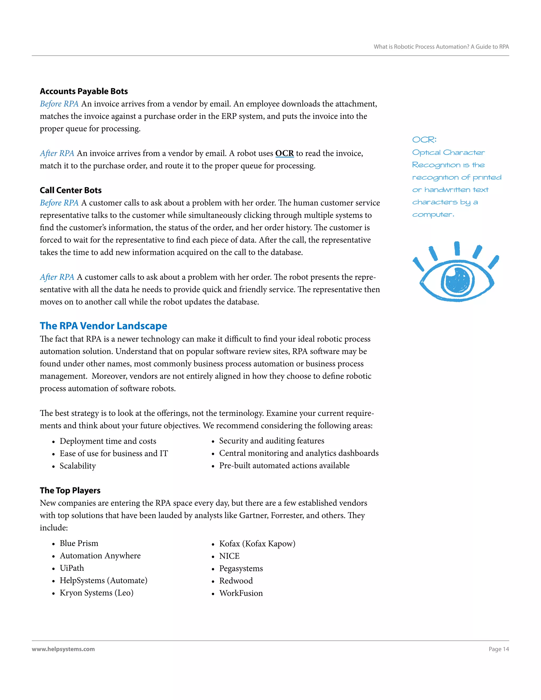 Page 14www.helpsystems.com
What is Robotic Process Automation? A Guide to RPA
Accounts Payable Bots
Before RPA An invoice arrives from a vendor by email. An employee downloads the attachment,
matches the invoice against a purchase order in the ERP system, and puts the invoice into the
proper queue for processing.
After RPA An invoice arrives from a vendor by email. A robot uses OCR to read the invoice,
match it to the purchase order, and route it to the proper queue for processing.
Call Center Bots
Before RPA A customer calls to ask about a problem with her order. The human customer service
representative talks to the customer while simultaneously clicking through multiple systems to
find the customer’s information, the status of the order, and her order history. The customer is
forced to wait for the representative to find each piece of data. After the call, the representative
takes the time to add new information acquired on the call to the database.
After RPA A customer calls to ask about a problem with her order. The robot presents the repre-
sentative with all the data he needs to provide quick and friendly service. The representative then
moves on to another call while the robot updates the database.
The RPA Vendor Landscape
The fact that RPA is a newer technology can make it difficult to find your ideal robotic process
automation solution. Understand that on popular software review sites, RPA software may be
found under other names, most commonly business process automation or business process
management. Moreover, vendors are not entirely aligned in how they choose to define robotic
process automation of software robots.
The best strategy is to look at the offerings, not the terminology. Examine your current require-
ments and think about your future objectives. We recommend considering the following areas:
•	 Deployment time and costs
•	 Ease of use for business and IT
•	 Scalability
The Top Players
New companies are entering the RPA space every day, but there are a few established vendors
with top solutions that have been lauded by analysts like Gartner, Forrester, and others. They
include:
•	 Blue Prism
•	 Automation Anywhere
•	 UiPath
•	 HelpSystems (Automate)
•	 Kryon Systems (Leo)
OCR:
Optical Character
Recognition is the
recognition of printed
or handwritten text
characters by a
computer.
•	 Kofax (Kofax Kapow)
•	 NICE
•	 Pegasystems
•	 Redwood
•	 WorkFusion
•	 Security and auditing features
•	 Central monitoring and analytics dashboards
•	 Pre-built automated actions available
 