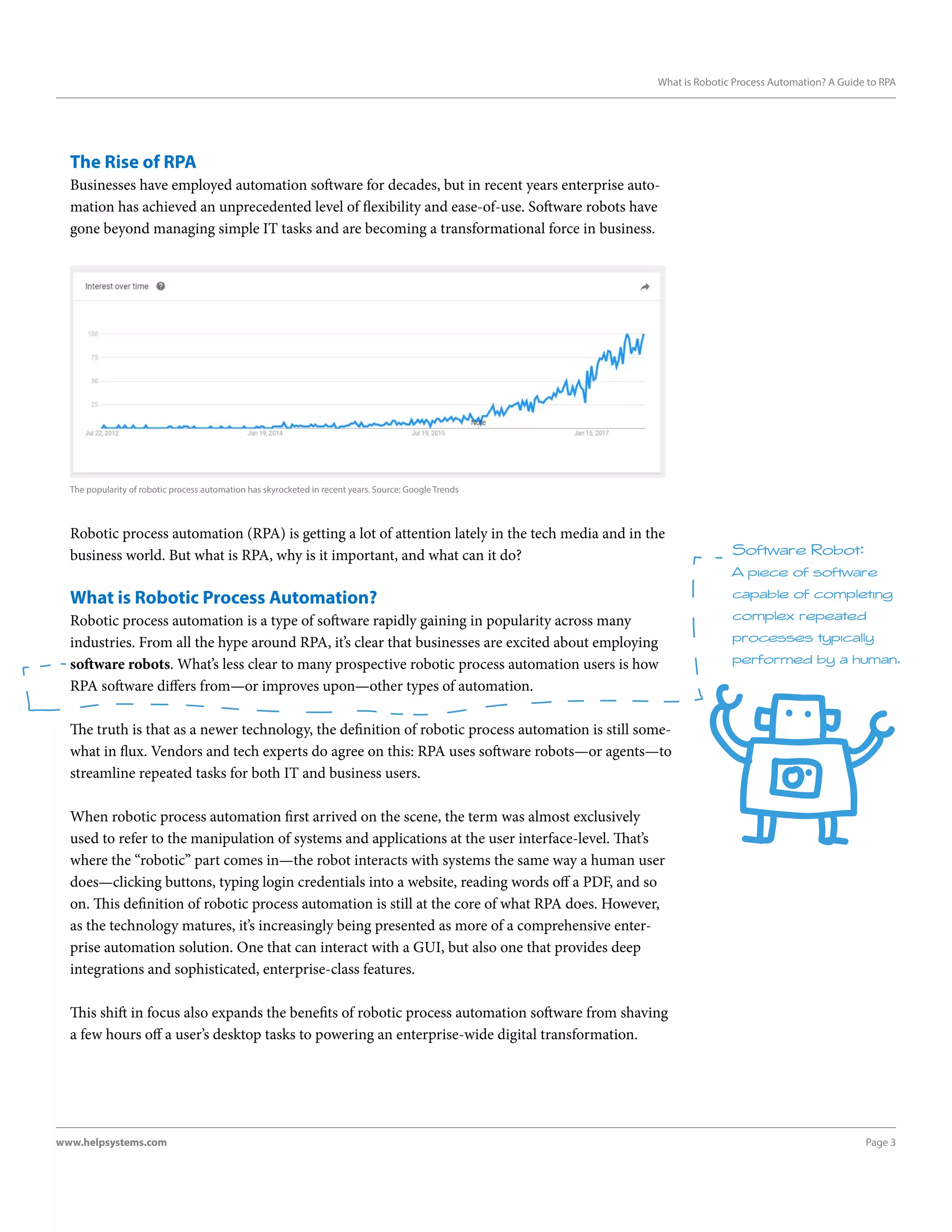 Page 3www.helpsystems.com
What is Robotic Process Automation? A Guide to RPA
The Rise of RPA
Businesses have employed automation software for decades, but in recent years enterprise auto-
mation has achieved an unprecedented level of flexibility and ease-of-use. Software robots have
gone beyond managing simple IT tasks and are becoming a transformational force in business.
Robotic process automation (RPA) is getting a lot of attention lately in the tech media and in the
business world. But what is RPA, why is it important, and what can it do?
What is Robotic Process Automation?
Robotic process automation is a type of software rapidly gaining in popularity across many
industries. From all the hype around RPA, it’s clear that businesses are excited about employing
software robots. What’s less clear to many prospective robotic process automation users is how
RPA software differs from—or improves upon—other types of automation.
The truth is that as a newer technology, the definition of robotic process automation is still some-
what in flux. Vendors and tech experts do agree on this: RPA uses software robots—or agents—to
streamline repeated tasks for both IT and business users.
When robotic process automation first arrived on the scene, the term was almost exclusively
used to refer to the manipulation of systems and applications at the user interface-level. That’s
where the “robotic” part comes in—the robot interacts with systems the same way a human user
does—clicking buttons, typing login credentials into a website, reading words off a PDF, and so
on. This definition of robotic process automation is still at the core of what RPA does. However,
as the technology matures, it’s increasingly being presented as more of a comprehensive enter-
prise automation solution. One that can interact with a GUI, but also one that provides deep
integrations and sophisticated, enterprise-class features.
This shift in focus also expands the benefits of robotic process automation software from shaving
a few hours off a user’s desktop tasks to powering an enterprise-wide digital transformation.
The popularity of robotic process automation has skyrocketed in recent years. Source: Google Trends
Software Robot:
A piece of software
capable of completing
complex repeated
processes typically
performed by a human.
 