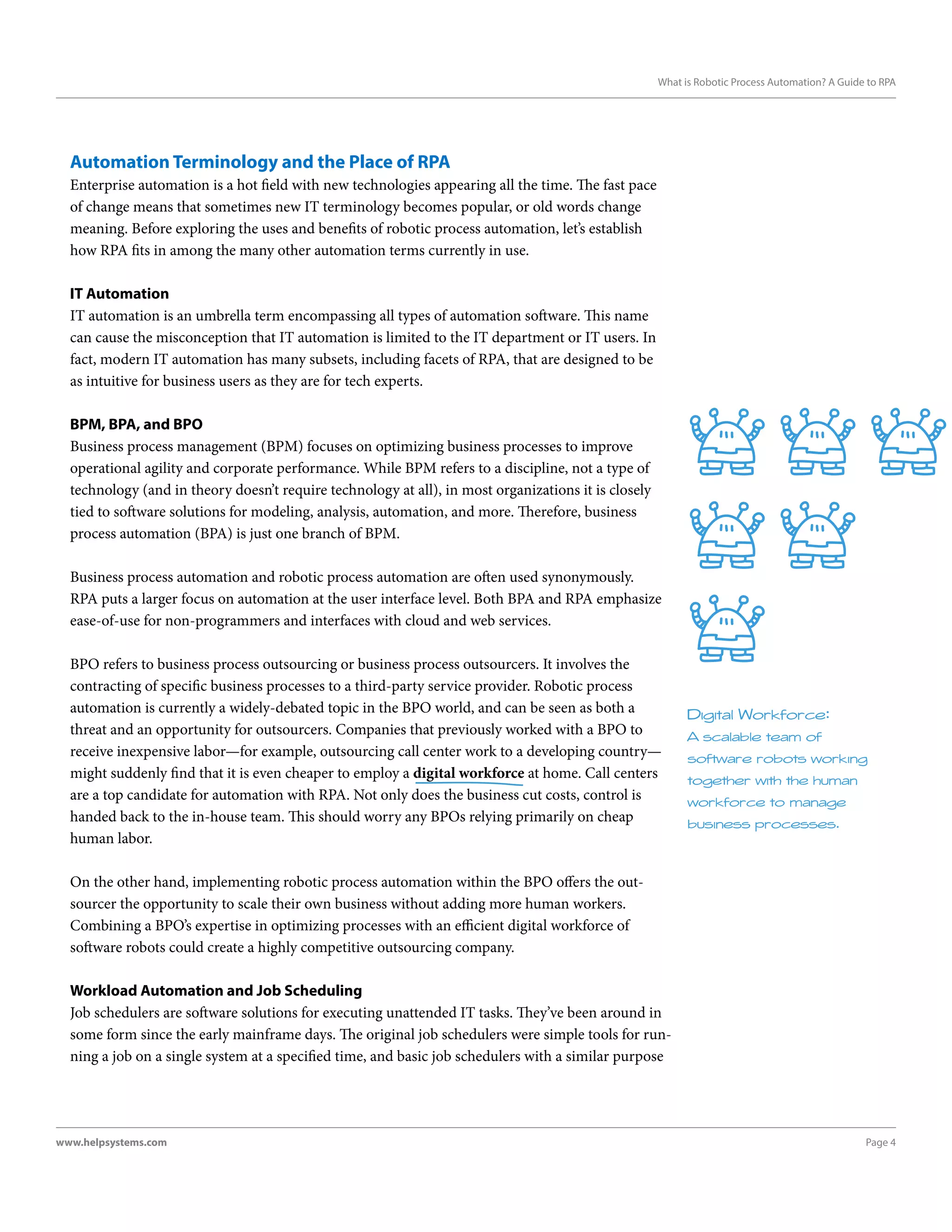 Page 4www.helpsystems.com
What is Robotic Process Automation? A Guide to RPA
Automation Terminology and the Place of RPA
Enterprise automation is a hot field with new technologies appearing all the time. The fast pace
of change means that sometimes new IT terminology becomes popular, or old words change
meaning. Before exploring the uses and benefits of robotic process automation, let’s establish
how RPA fits in among the many other automation terms currently in use.
IT Automation
IT automation is an umbrella term encompassing all types of automation software. This name
can cause the misconception that IT automation is limited to the IT department or IT users. In
fact, modern IT automation has many subsets, including facets of RPA, that are designed to be
as intuitive for business users as they are for tech experts.
BPM, BPA, and BPO
Business process management (BPM) focuses on optimizing business processes to improve
operational agility and corporate performance. While BPM refers to a discipline, not a type of
technology (and in theory doesn’t require technology at all), in most organizations it is closely
tied to software solutions for modeling, analysis, automation, and more. Therefore, business
process automation (BPA) is just one branch of BPM.
Business process automation and robotic process automation are often used synonymously.
RPA puts a larger focus on automation at the user interface level. Both BPA and RPA emphasize
ease-of-use for non-programmers and interfaces with cloud and web services.
BPO refers to business process outsourcing or business process outsourcers. It involves the
contracting of specific business processes to a third-party service provider. Robotic process
automation is currently a widely-debated topic in the BPO world, and can be seen as both a
threat and an opportunity for outsourcers. Companies that previously worked with a BPO to
receive inexpensive labor—for example, outsourcing call center work to a developing country—
might suddenly find that it is even cheaper to employ a digital workforce at home. Call centers
are a top candidate for automation with RPA. Not only does the business cut costs, control is
handed back to the in-house team. This should worry any BPOs relying primarily on cheap
human labor.
On the other hand, implementing robotic process automation within the BPO offers the out-
sourcer the opportunity to scale their own business without adding more human workers.
Combining a BPO’s expertise in optimizing processes with an efficient digital workforce of
software robots could create a highly competitive outsourcing company.
Workload Automation and Job Scheduling
Job schedulers are software solutions for executing unattended IT tasks. They’ve been around in
some form since the early mainframe days. The original job schedulers were simple tools for run-
ning a job on a single system at a specified time, and basic job schedulers with a similar purpose
Digital Workforce:
A scalable team of
software robots working
together with the human
workforce to manage
business processes.
 