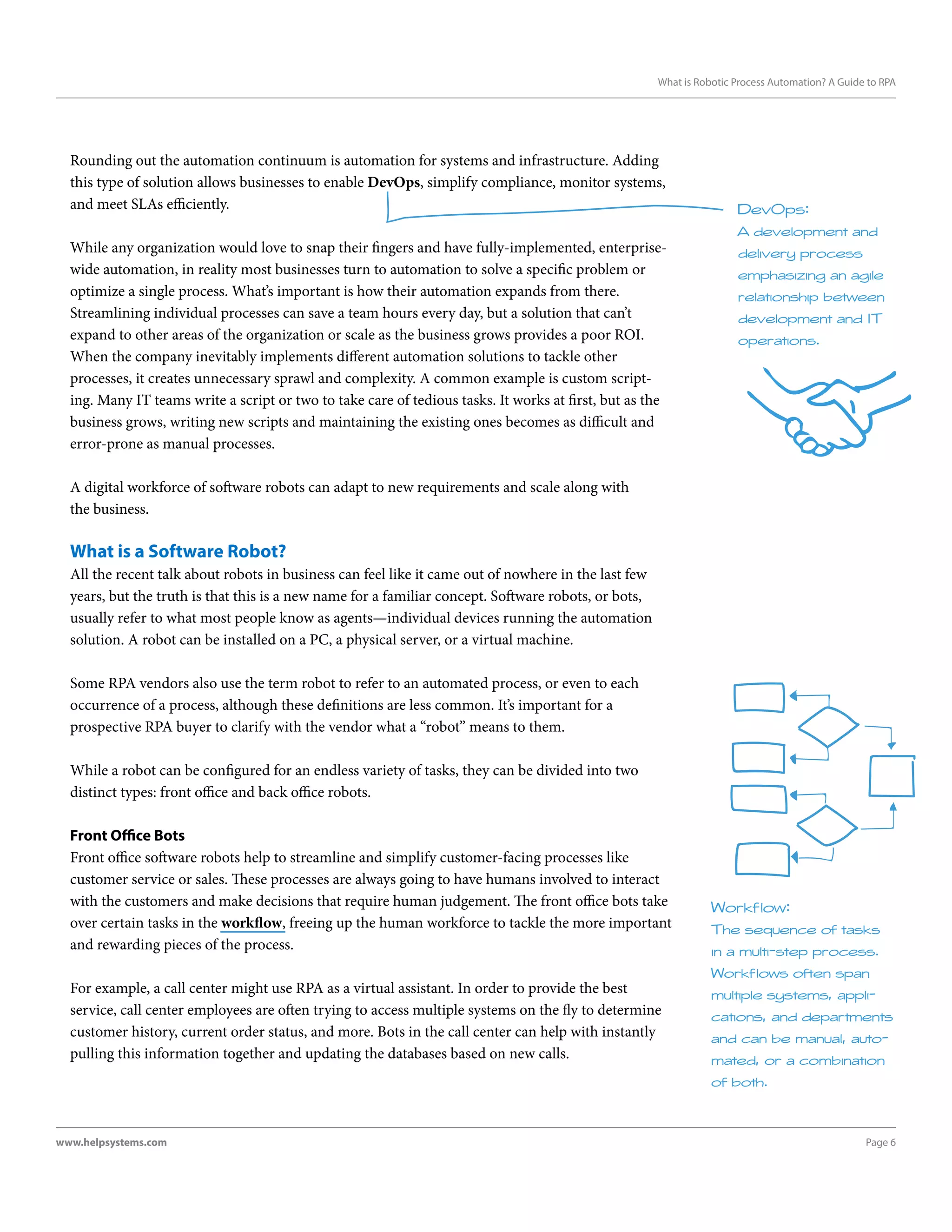 Page 6www.helpsystems.com
What is Robotic Process Automation? A Guide to RPA
Rounding out the automation continuum is automation for systems and infrastructure. Adding
this type of solution allows businesses to enable DevOps, simplify compliance, monitor systems,
and meet SLAs efficiently.
While any organization would love to snap their fingers and have fully-implemented, enterprise-
wide automation, in reality most businesses turn to automation to solve a specific problem or
optimize a single process. What’s important is how their automation expands from there.
Streamlining individual processes can save a team hours every day, but a solution that can’t
expand to other areas of the organization or scale as the business grows provides a poor ROI.
When the company inevitably implements different automation solutions to tackle other
processes, it creates unnecessary sprawl and complexity. A common example is custom script-
ing. Many IT teams write a script or two to take care of tedious tasks. It works at first, but as the
business grows, writing new scripts and maintaining the existing ones becomes as difficult and
error-prone as manual processes.
A digital workforce of software robots can adapt to new requirements and scale along with
the business.
What is a Software Robot?
All the recent talk about robots in business can feel like it came out of nowhere in the last few
years, but the truth is that this is a new name for a familiar concept. Software robots, or bots,
usually refer to what most people know as agents—individual devices running the automation
solution. A robot can be installed on a PC, a physical server, or a virtual machine.
Some RPA vendors also use the term robot to refer to an automated process, or even to each
occurrence of a process, although these definitions are less common. It’s important for a
prospective RPA buyer to clarify with the vendor what a “robot” means to them.
While a robot can be configured for an endless variety of tasks, they can be divided into two
distinct types: front office and back office robots.
Front Office Bots
Front office software robots help to streamline and simplify customer-facing processes like
customer service or sales. These processes are always going to have humans involved to interact
with the customers and make decisions that require human judgement. The front office bots take
over certain tasks in the workflow, freeing up the human workforce to tackle the more important
and rewarding pieces of the process.
For example, a call center might use RPA as a virtual assistant. In order to provide the best
service, call center employees are often trying to access multiple systems on the fly to determine
customer history, current order status, and more. Bots in the call center can help with instantly
pulling this information together and updating the databases based on new calls.
DevOps:
A development and
delivery process
emphasizing an agile
relationship between
development and IT
operations.
Workflow:
The sequence of tasks
in a multi-step process.
Workflows often span
multiple systems, appli-
cations, and departments
and can be manual, auto-
mated, or a combination
of both.
 