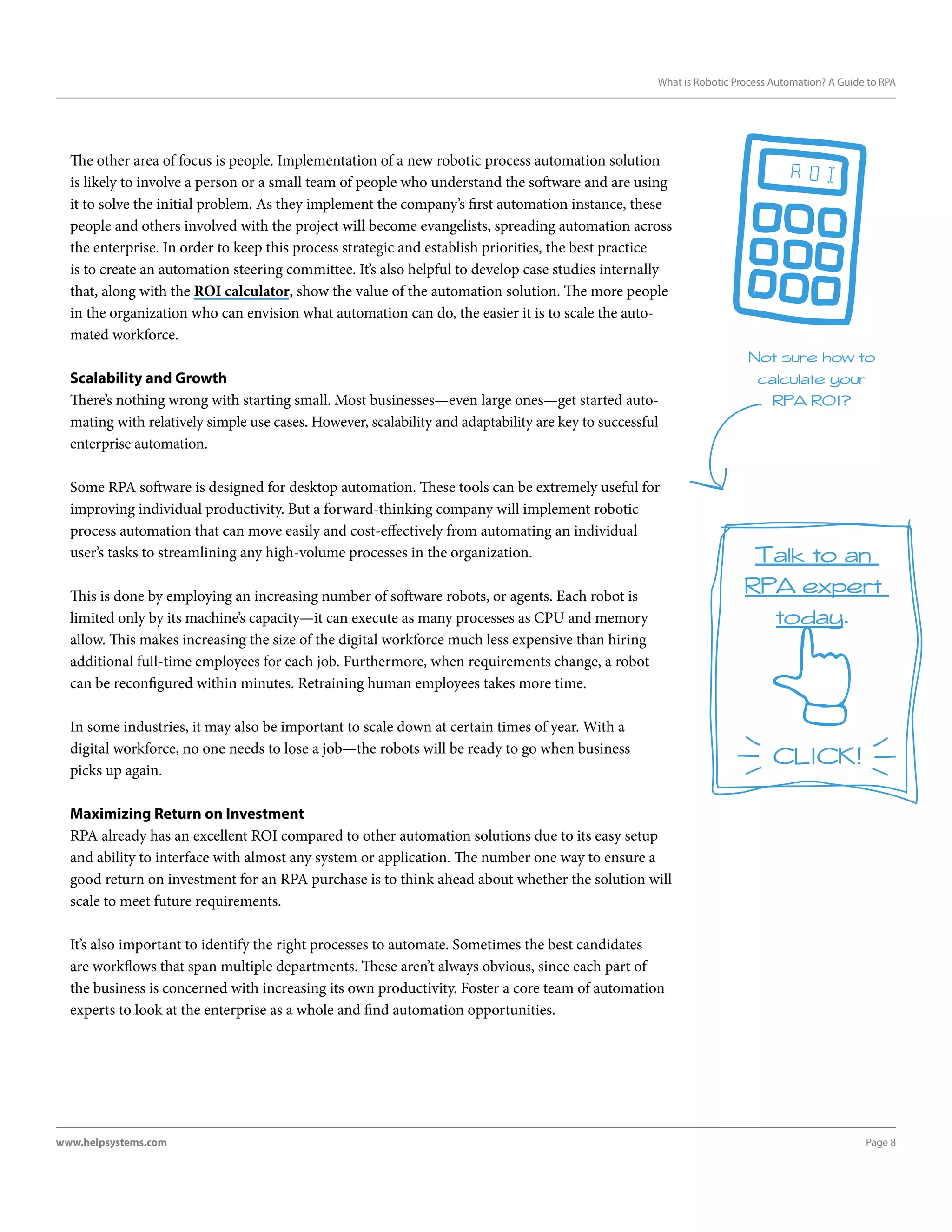 Page 8www.helpsystems.com
What is Robotic Process Automation? A Guide to RPA
The other area of focus is people. Implementation of a new robotic process automation solution
is likely to involve a person or a small team of people who understand the software and are using
it to solve the initial problem. As they implement the company’s first automation instance, these
people and others involved with the project will become evangelists, spreading automation across
the enterprise. In order to keep this process strategic and establish priorities, the best practice
is to create an automation steering committee. It’s also helpful to develop case studies internally
that, along with the ROI calculator, show the value of the automation solution. The more people
in the organization who can envision what automation can do, the easier it is to scale the auto-
mated workforce.
Scalability and Growth
There’s nothing wrong with starting small. Most businesses—even large ones—get started auto-
mating with relatively simple use cases. However, scalability and adaptability are key to successful
enterprise automation.
Some RPA software is designed for desktop automation. These tools can be extremely useful for
improving individual productivity. But a forward-thinking company will implement robotic
process automation that can move easily and cost-effectively from automating an individual
user’s tasks to streamlining any high-volume processes in the organization.
This is done by employing an increasing number of software robots, or agents. Each robot is
limited only by its machine’s capacity—it can execute as many processes as CPU and memory
allow. This makes increasing the size of the digital workforce much less expensive than hiring
additional full-time employees for each job. Furthermore, when requirements change, a robot
can be reconfigured within minutes. Retraining human employees takes more time.
In some industries, it may also be important to scale down at certain times of year. With a
digital workforce, no one needs to lose a job—the robots will be ready to go when business
picks up again.
Maximizing Return on Investment
RPA already has an excellent ROI compared to other automation solutions due to its easy setup
and ability to interface with almost any system or application. The number one way to ensure a
good return on investment for an RPA purchase is to think ahead about whether the solution will
scale to meet future requirements.
It’s also important to identify the right processes to automate. Sometimes the best candidates
are workflows that span multiple departments. These aren’t always obvious, since each part of
the business is concerned with increasing its own productivity. Foster a core team of automation
experts to look at the enterprise as a whole and find automation opportunities.
Not sure how to
calculate your
RPA ROI?
Talk to an
RPA expert
today.
 