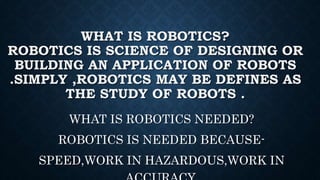 WHAT IS ROBOTICS?
ROBOTICS IS SCIENCE OF DESIGNING OR
BUILDING AN APPLICATION OF ROBOTS
.SIMPLY ,ROBOTICS MAY BE DEFINES AS
THE STUDY OF ROBOTS .
WHAT IS ROBOTICS NEEDED?
ROBOTICS IS NEEDED BECAUSE-
SPEED,WORK IN HAZARDOUS,WORK IN
 