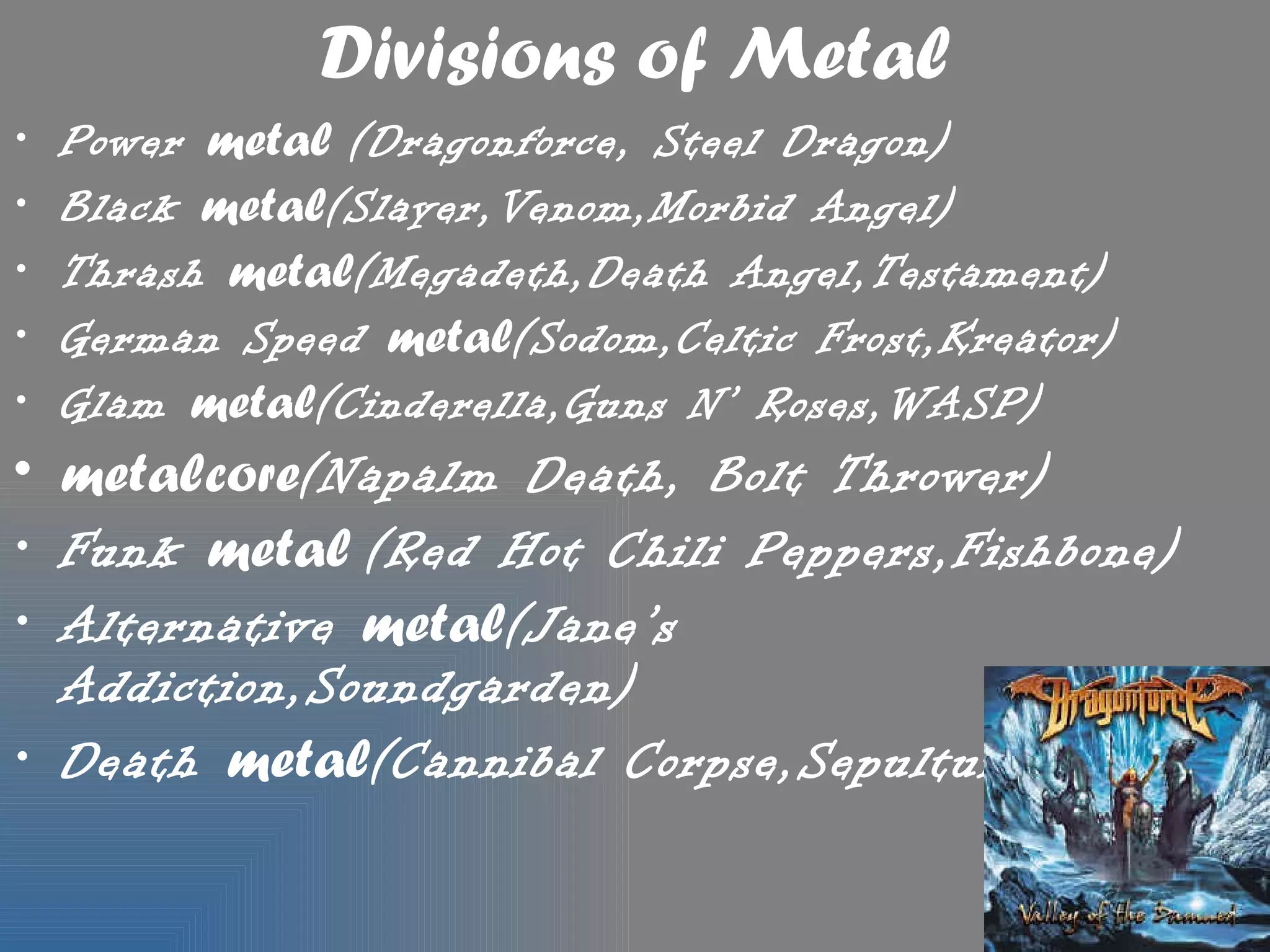 Divisions of Metal
•   Power metal (Dragonforce, Steel Dragon)
•   Black metal(Slayer,Venom,Morbid Angel)
•   Thrash metal(Megadeth,Death Angel,Testament)
•   German Speed metal(Sodom,Celtic Frost,Kreator)
•   Glam metal(Cinderella,Guns N’ Roses,WASP)
• metalcore(Napalm Death, Bolt Thrower)
• Funk metal (Red Hot Chili Peppers,Fishbone)
• Alternative metal(Jane’s
  Addiction,Soundgarden)
• Death metal(Cannibal Corpse,Sepultura)
 