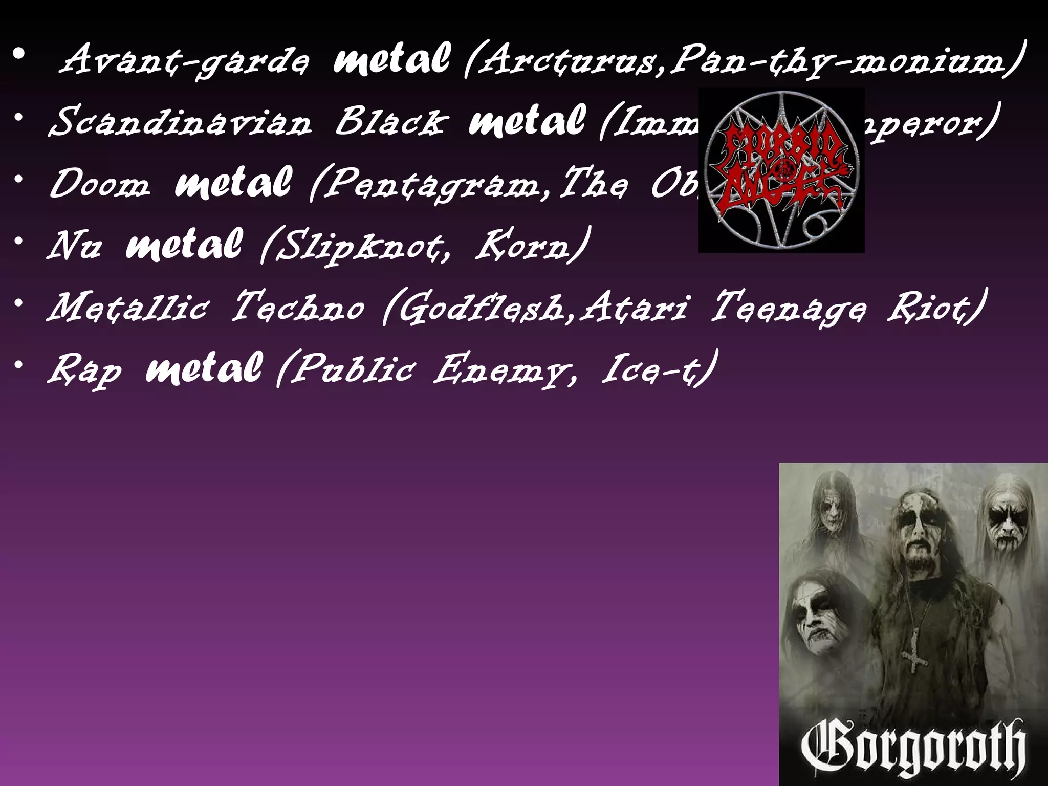 •   Avant-garde metal (Arcturus,Pan-thy-monium)
•   Scandinavian Black metal (Immortal,Emperor)
•   Doom metal (Pentagram,The Obsessed)
•   Nu metal (Slipknot, Korn)
•   Metallic Techno (Godflesh,Atari Teenage Riot)
•   Rap metal (Public Enemy, Ice-t)
 